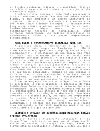 as funções orgânicas voltarão à normalidade. Fale-se
ao subconsciente com autoridade e convicção e ele
obedecerá à ordem.
O subconsciente procura a todo custo preservar a
vida e restaurar a saúde. Faz com que amemos nossos
filhos, o que representa um desejo instintivo de
preservar toda a vida. Suponhamos que a pessoa coma
por acaso algum alimento estragado. O subconsciente
fará quase sempre a pessoa vomitá-lo. Se se tomar
inadvertidamente algum veneno, as forças
subconscientes tratarão de neutralizá-lo. Quem
confiasse inteiramente nos poderes maravilhosos do
subconsciente teria a sua saúde completamente
restabelecida.
COMO FAZER O SUBCONSCIENTE TRABALHAR PARA NÓS
A primeira coisa a compreender é que o seu
subconsciente está sempre em funcionamento. Ele é
ativo noite e dia, quer você esteja agindo ou não. O
subconsciente é o construtor de seu corpo, mas você
não pode conscientemente perceber ou ouvir esse
silencioso processo interior. O seu contato é com a
mente consciente e não com o subconsciente. Limite-se
a manter o seu consciente ocupado com a expectativa do
melhor e assegure que seus pensamentos habituais se
baseiem nas coisas amenas, verdadeiras, justas e de
bons conceitos. Agora mesmo, comece a tomar cuidado
com sua mente consciente, sabendo em seu coração e
espírito que o seu subconsciente está-se sempre
expressando, reproduzindo e manifestando em
consonância com seus pensamentos habituais.
E não se esqueça: assim como a água toma a forma
do recipiente em que é colocada, o princípio da vida
também toma forma de acordo com a natureza dos seus
pensamentos. Exija que a presença curadora que há em
seu subconsciente flua através de você sob a forma de
harmonia, saúde, paz, alegria e abundância. Imagine-a
como uma inteligência ativa, uma agradável companheira
de viagem. Acredite firmemente que está fluindo
continuamente através de você, estimulando-o,
inspirando-o e fazendo com que prospere. E a reação
será exatamente a que você imaginou. Aquilo em que
você acredita é o que lhe acontece.
PRINCÍPIO CURADOR DO SUBCONSCIENTE RECUPERA NERVOS
ÓPTICOS ATROFIADOS
Um caso famoso e devidamente autenticado é o de
Madame Bire, registrado nos arquivos do departamento
médico de Lourdes, na França. Era cega, tendo os
nervos ópticos atrofiados e inúteis. Visitou Lourdes e
 