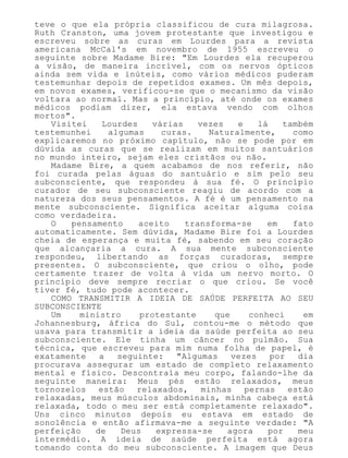 teve o que ela própria classificou de cura milagrosa.
Ruth Cranston, uma jovem protestante que investigou e
escreveu sobre as curas em Lourdes para a revista
americana McCal's em novembro de 1955 escreveu o
seguinte sobre Madame Bire: "Em Lourdes ela recuperou
a visão, de maneira incrível, com os nervos ópticos
ainda sem vida e inúteis, como vários médicos puderam
testemunhar depois de repetidos exames. Um mês depois,
em novos exames, verificou-se que o mecanismo da visão
voltara ao normal. Mas a princípio, até onde os exames
médicos podiam dizer, ela estava vendo com olhos
mortos".
Visitei Lourdes várias vezes e lá também
testemunhei algumas curas. Naturalmente, como
explicaremos no próximo capítulo, não se pode por em
dúvida as curas que se realizam em muitos santuários
no mundo inteiro, sejam eles cristãos ou não.
Madame Bire, a quem acabamos de nos referir, não
foi curada pelas águas do santuário e sim pelo seu
subconsciente, que respondeu à sua fé. O princípio
curador de seu subconsciente reagiu de acordo com a
natureza dos seus pensamentos. A fé é um pensamento na
mente subconsciente. Significa aceitar alguma coisa
como verdadeira.
O pensamento aceito transforma-se em fato
automaticamente. Sem dúvida, Madame Bire foi a Lourdes
cheia de esperança e muita fé, sabendo em seu coração
que alcançaria a cura. A sua mente subconsciente
respondeu, libertando as forças curadoras, sempre
presentes. O subconsciente, que criou o olho, pode
certamente trazer de volta à vida um nervo morto. O
princípio deve sempre recriar o que criou. Se você
tiver fé, tudo pode acontecer.
COMO TRANSMITIR A IDEIA DE SAÚDE PERFEITA AO SEU
SUBCONSCIENTE
Um ministro protestante que conheci em
Johannesburg, áfrica do Sul, contou-me o método que
usava para transmitir a ideia da saúde perfeita ao seu
subconsciente. Ele tinha um câncer no pulmão. Sua
técnica, que escreveu para mim numa folha de papel, é
exatamente a seguinte: "Algumas vezes por dia
procurava assegurar um estado de completo relaxamento
mental e físico. Descontraía meu corpo, falando-lhe da
seguinte maneira: Meus pés estão relaxados, meus
tornozelos estão relaxados, minhas pernas estão
relaxadas, meus músculos abdominais, minha cabeça está
relaxada, todo o meu ser está completamente relaxado".
Uns cinco minutos depois eu estava em estado de
sonolência e então afirmava-me a seguinte verdade: "A
perfeição de Deus expressa-se agora por meu
intermédio. A ideia de saúde perfeita está agora
tomando conta do meu subconsciente. A imagem que Deus
 