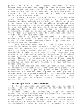 possui de mim é uma imagem perfeita e meu
subconsciente recria meu corpo em inteira concordância
com a imagem perfeita que há na mente de Deus." Esse
ministro teve uma cura admirável. Essa é uma maneira
simples e fácil de transmitir a ideia de saúde
perfeita ao subconsciente.
Outra maneira maravilhosa de transmitir a ideia de
saúde perfeita ao subconsciente é através da
imaginação disciplinada ou científica. Disse certa vez
a um homem que sofria de paralisia funcional que
formasse um quadro vivo de si próprio andando em torno
de seu escritório, sentando-se à mesa, atendendo ao
telefone, fazendo em suma todas as coisas que
normalmente faria se estivesse curado. Expliquei-lhe
que a ideia e o quadro mental de saúde perfeita seriam
aceitos pelo seu subconsciente.
Ele viveu o papel intensamente e sentiu-se
realmente de volta ao escritório. Sabia que estava
dando à sua mente subconsciente algo concreto e
definido com que trabalhar.
O seu subconsciente era o filme virgem sobre o
qual se gravavam os quadros mentais que fazia. Um dia,
após várias semanas de condicionamento frequente da
mente com esses quadros mentais, o telefone tocou por
combinação prévia e continuou a tocar enquanto sua
esposa e a enfermeira estavam ausentes. O telefone
estava a cerca de quatro metros de distância, mas,
apesar disso, ele conseguiu atender. Ficou curado
naquele momento. O poder de cura do seu subconsciente
respondeu às suas imagens mentais e a cura sobreveio
imediatamente.
Esse homem possuía uma barreira mental que impedia
os impulsos do cérebro de alcançarem suas pernas. Em
consequência, dizia que não podia andar. Quando ele
transferiu sua atenção para o poder de cura que havia
dentro dele, este poder começou a fluir através de sua
atenção concentrada, permitindo-lhe andar. E tudo
quanto pedirdes em oração, crendo, recebereis. S.
MATEUS, 21:22.
IDEIAS QUE VALE A PENA LEMBRAR
1. O seu subconsciente controla todos os processos
vitais - de seu corpo e conhece as soluções de todos
os problemas.
Minutos antes de adormecer, faça um pedido
específico ao seu subconsciente e prove a si próprio o
seu poder de operar milagres.
2. O que você gravar em seu subconsciente
expressa-se no cenário do espaço como condicionamento,
experiências e acontecimentos. Deve, portanto, vigiar
cuidadosamente todas as ideias e pensamentos da sua
 