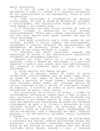 mente consciente.
3. A lei da ação e reação é universal. Seu
pensamento é ação e a reação é a resposta automática
do seu subconsciente ao seu pensamento. Vigie os seus
pensamentos!
4. Toda frustração é consequência de desejos
irrealizados. Se você se detém em obstáculos, dilações
e dificuldades, seu subconsciente reage de acordo e
você impede o seu próprio bem.
5. O Princípio da Vida fluirá através de você de
maneira ritmada e harmoniosa se você afirmar
conscientemente: "Creio que o poder subconsciente que
nos deu este desejo está agora fazendo com que se
torne realidade."
6. Você pode interferir com o ritmo normal de seu
coração, pulmões e outros órgãos, com preocupações,
ansiedades e receios. Alimente seu subconsciente com
pensamentos de harmonia, saúde e paz e todas as
funções de seu corpo voltarão ao normal.
7. Mantenha sua mente consciente ocupada com
esperanças do melhor e seu subconsciente reproduzirá
fielmente seu pensamento habitual.
Imagine um final feliz ou a solução do seu
problema, sinta a emoção da realização, e o que você
imaginar e sentir será aceito pelo seu subconsciente,
que começará a trabalhar para que tudo se torne
realidade.
4. Curas mentais nos Tempos antigos
Em todas as épocas, homens de todos os povos
acreditaram instintivamente que em algum lugar havia
um poder de cura capaz de devolver ao normal as
funções e sentidos do corpo humano. Acreditavam que
esse estranho poder podia ser invocado dentro de
certas condições e que o alívio do sofrimento humano
se seguiria. A história de todos os povos apresenta
testemunhos em apoio a essa crença.
Nos primórdios da história do mundo, o poder de
secretamente influenciar homens para o bem ou para o
mal, inclusive a cura dos doentes, era atribuído aos
sacerdotes e aos homens santos de todos os povos. A
cura dos doentes era considerada um poder que recebiam
diretamente de Deus e os rituais e processos de cura
variavam através do mundo. Os processos de cura
tomavam a forma de súplicas a Deus, acompanhadas de
várias cerimônias, como a imposição das mãos, fórmulas
mágicas, o uso de amuletos, talismãs, anéis, relíquias
e imagens.
Já é caso sabido que nas religiões da antiguidade
o sacerdote dos antigos templos ministravam drogas aos
pacientes e faziam-lhes sugestões hipnóticas pouco
antes de que caíssem no sono, dizendo-lhes que seriam
visitados pelos deuses durante o sono e ficariam
 