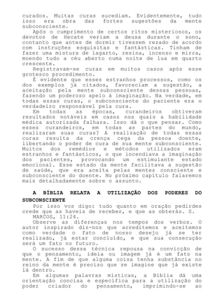 curados. Muitas curas sucediam. Evidentemente, tudo
isso era obra das fortes sugestões da mente
subconsciente.
Após o cumprimento de certos ritos misteriosos, os
devotos de Hecate veriam a deusa durante o sono,
contanto que antes de dormir tivessem rezado de acordo
com instruções esquisitas e fantásticas. Tinham de
fazer uma mistura de lagarto, resina, incenso e mirra,
moendo tudo a céu aberto numa noite de lua em quarto
crescente.
Registravam-se curas em muitos casos após esse
grotesco procedimento.
É evidente que esses estranhos processos, como os
dos exemplos já citados, favoreciam a sugestão, a
aceitação pela mente subconsciente dessas pessoas,
fazendo um poderoso apelo à imaginação. Na verdade, em
todas essas curas, o subconsciente do paciente era o
verdadeiro responsável pela cura.
Em todas as épocas, curandeiros obtiveram
resultados notáveis em casos nos quais a habilidade
médica autorizada falhara. Isso dá o que pensar. Como
esses curandeiros, em todas as partes do mundo,
realizaram suas curas? A realização de todas essas
curas resulta da crença cega da pessoa doente,
libertando o poder de cura de sua mente subconsciente.
Muitos dos remédios e métodos utilizados eram
estranhos e fantásticos, o que incendiava a imaginação
dos pacientes, provocando um estimulante estado
emocional. Esse estado da mente facilitava a sugestão
de saúde, que era aceita pelas mentes consciente e
subconsciente do doente. No próximo capítulo falaremos
mais detalhadamente sobre o assunto.
A BÍBLIA RELATA A UTILIZAÇÃO DOS PODERES DO
SUBCONSCIENTE
Por isso vos digo: tudo quanto em oração pedirdes
crede que as haveis de receber, e que as obterás. S.
MARCOS, 11:24.
Observe as diferenças nos tempos dos verbos. O
autor inspirado diz-nos que acreditemos e aceitemos
como verdade o fato de nosso desejo já se ter
realizado, já estar concluído, e que sua consecução
será um fato no futuro.
O sucesso dessa técnica repousa na convicção de
que o pensamento, ideia ou imagem já é um fato na
mente. A fim de que alguma coisa tenha substância no
reino da mente é preciso que se imagine que já existe
lá dentro.
Em algumas palavras místicas, a Bíblia dá uma
orientação concisa e específica para a utilização do
poder criador do pensamento, imprimindo-se ao
 