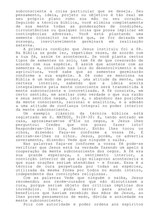 subconsciente a coisa particular que se deseja. Seu
pensamento, ideia, projeto ou objetivo é tão real em
seu próprio plano como sua mão ou seu coração.
Seguindo a técnica bíblica, você elimina completamente
de sua mente todas as ponderações de condições,
circunstâncias ou qualquer coisa que possa implicar em
contingências adversas. Você está plantando uma
semente (conceito) na mente que, se for deixada em
sossego, inevitavelmente germinará em realização
externa.
A primeira condição que Jesus instituiu foi a fé.
Na Bíblia se pode ler, repetidas vezes, de acordo com
a tua fé, assim te acontecerá. Se você planta certos
tipos de sementes no solo, tem fé de que crescerão de
acordo com sua espécie. É assim que acontece com as
sementes e, confiando nas leis do desenvolvimento e da
agricultura, você sabe que as sementes germinarão
conforme a sua espécie. A fé como se menciona na
Bíblia é um modo de pensar, uma atitude da mente, uma
certeza interior, sabendo que a ideia aceita
integralmente pela mente consciente será transmitida à
mente subconsciente e concretizada. A fé consiste, em
certo sentido, em aceitar como verdade o que sua razão
e seus sentidos negam, isto é, o abandono das posições
da mente consciente, racional e analítica, e a adesão
a uma atitude de confiança integral no poder interior
da mente subconsciente.
Um exemplo clássico da técnica bíblica está
registrado em S. MATEUS, 9:28-30: E, tendo entrado em
casa, aproximaram-se d'Ele os cegos, e Jesus lhes
perguntou: Credes que vos posso fazer isto?
Responderam-lhe: Sim, Senhor. Então lhes tocou os
olhos, dizendo: Faça-se conforme a vossa fé. E
abriram-se-lhes os olhos. Jesus, porém, os advertia
severamente, dizendo: Vede que ninguém o saiba.
Nas palavras faça-se conforme a vossa fé pode-se
verificar que Jesus está na verdade fazendo um apelo à
cooperação da mente subconsciente dos cegos. A fé era
sua grande esperança, o sentimento interior, a
convicção interior de que algo milagroso aconteceria e
que suas orações seriam atendidas - e foram. Essa é a
técnica de cura perpetuada por todas as espécies,
utilizada da mesma forma por todos no mundo inteiro,
independente das convicções religiosas.
Com as palavras Vede que ninguém o saiba, Jesus
recomendou aos recém-curados que não discutissem a
cura, porque seriam objeto das críticas cépticas dos
incrédulos. Isso podia servir para anular os
benefícios que haviam recebido das mãos de Jesus, ao
lhes porem pensamentos de medo, dúvida e ansiedade na
mente subconsciente.
Pois com autoridade e poder ordena aos espíritos
 