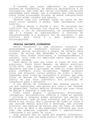 É verdade que curas admiráveis se realizaram
através da osteopatia, da medicina quiroprática e da
naturopatia, bem como das várias entidades religiosas
espalhadas pelo mundo, mas é evidente que todas essas
curas foram alcançadas através da mente subconsciente
- o único poder curador que existe.
Observe como ela consegue curar um corte em seu
rosto feito durante a barba. Sabe exatamente como
fazê-lo.
O médico pensa a ferida e diz: "A natureza vai
curá-la!" Por natureza ele está-se referindo à lei
natural, à lei do subconsciente, da autopreservação
que é a função do subconsciente. O instinto de
autopreservação é a primeira lei da natureza. O seu
instinto mais forte é a mais poderosa das
autossugestões.
TEORIAS BASTANTE DIFERENTES
Seria cansativo e sem proveito discutir em
profundidade as numerosas teorias propostas por
diversas seitas religiosas e grupos de terapia pela
oração. Há muitos que defendem a tese de que sua
teoria, como produz resultados, é consequentemente a
correta. Isto, como foi explicado neste capítulo, não
pode ser verdade.
Você agora já sabe que todos os tipos de cura são
possíveis. Franz Anton Mesmer, um médico austríaco
(1734-1815) que exercia sua profissão em Paris,
descobriu que com a aplicação de ímãs ao corpo doente
podia conseguir curas milagrosas. Também alcançou
curas com diversos outros pedaços de vidro e metal.
Suspendeu essa forma de tratamento e afirmou que suas
curas se deviam ao "magnetismo animal", criando a
teoria de que essa substância era projetada do
curandeiro para o paciente.
O seu método de tratamento das doenças passou a
ser por hipnotismo, que passou por isso a ser chamado
de mesmerismo. Outros médicos disseram que suas curas
se deviam à sugestão e nada mais.
Todos esses grupos - psiquiatras, psicólogos,
osteopatas, quiropráticos, médicos e todas as igrejas
- utilizam o singular poder universal que existe no
subconsciente. Cada um pode sustentar que as curas se
devem à sua teoria. Mas o processo de todas as curas é
uma atitude mental positiva e definida, uma atitude
interior, uma maneira de pensar que, em suma, se chama
fé. A cura se deve a uma esperança confiante que atua
como uma poderosa sugestão sobre o subconsciente,
libertando o seu poder de curar.
Duas pessoas não se curam por poderes diferentes.
É verdade que cada uma pode possuir seu próprio método
 