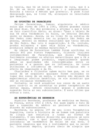 ou teoria, mas há um único processo de cura, que é a
fé. Há um único poder de cura - o subconsciente.
Escolha a teoria e método que preferir. E pode ficar
descansado que, se tiver fé, alcançará os resultados
que desejar.
AS OPINIÕES DE PARACELSUS
Felipe Paracelsus, famoso alquimista e médico
suíço que viveu de 1493 a 1541, obteve grandes curas
em seus dias. Foi dos primeiros a afirmar o que é hoje
um fato científico óbvio, ao dizer: "Quer o objeto de
sua fé seja verdadeiro ou falso, os efeitos obtidos
serão os mesmos. Assim, se eu tiver fé na estátua de
São Pedro como deveria ter no próprio São Pedro em
pessoa, obterei os mesmos resultados que teria obtido
de São Pedro. Mas isto é superstição. A fé, contudo,
produz milagres; e quer seja falsa ou verdadeira,
produzirá sempre as mesmas maravilhas."
As ideias de Paracelsus também foram acolhidas no
século XVI por Pietro Pomponazzi, filósofo italiano
contemporâneo de Paracelsus, que disse: "Podemos
facilmente conceber os efeitos maravilhosos que a fé e
a imaginação podem produzir, especialmente quando
ambas as qualidades são intercambiadas entre os
pacientes e a pessoa que os influencia. As curas
atribuídas à influência de certas relíquias são o
efeito da imaginação e da fé.
Charlatães e filósofos sabem muito bem que, se os
ossos de um esqueleto qualquer forem colocados no
lugar dos ossos de um santo, o doente não deixará de
experimentar efeitos benéficos, se ele acreditar que
são as relíquias verdadeiras."
Portanto, se você acreditar nos ossos de um santo
para curá-lo ou se acreditar no poder terapêutico de
certas águas, obterá resultados graças à poderosa
sugestão feita ao seu subconsciente. É este último que
efetua a cura.
AS EXPERIÊNCIAS DE BERNHEIM
Hipólito Bernheim, professor de medicina em Nancy,
na França, entre 1910 e 1919, foi quem expôs o fato de
que a sugestão do médico ao paciente se exercia
através do subconsciente.
Bernheim, na página 197 de seu livro Terapêutica
Sugestiva, conta a história de um homem com paralisia
da língua que resistira a todas as formas de
tratamento. O seu médico disse-lhe que possuía um novo
instrumento, com o qual prometia curá-lo. Depois,
introduziu um termômetro de bolso em sua boca. O
paciente imaginou que era o instrumento que ia salvá-
lo. Instantes depois, gritava cheio de alegria que
 