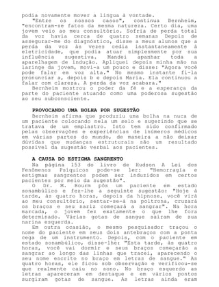 podia novamente mover a língua à vontade.
"Entre os nossos casos", continua Bernheim,
"encontram-se fatos da mesma natureza. Certo dia, uma
jovem veio ao meu consultório. Sofria de perda total
da voz havia cerca de quatro semanas Depois de
assegurar-me do diagnóstico, disse a meus alunos que a
perda da voz às vezes cedia instantaneamente à
eletricidade, que podia atuar simplesmente por sua
influência sugestiva. Mandei apanhar toda a
aparelhagem de indução. Apliquei depois minha mão na
laringe da jovem, movi-a um pouco e disse: "Agora você
pode falar em voz alta." No mesmo instante fi-la
pronunciar a, depois b e depois Maria. Ela continuou a
falar com clareza. A perda da voz acabara."
Bernheim mostrou o poder da fé e a esperança da
parte do paciente atuando como uma poderosa sugestão
ao seu subconsciente.
PROVOCANDO UMA BOLHA POR SUGESTÃO
Bernheim afirma que produziu uma bolha na nuca de
um paciente colocando nela um selo e sugerindo que se
tratava de um emplastro. Isto tem sido confirmado
pelas observações e experiências de inúmeros médicos
em várias partes do mundo, de maneira a não deixar
dúvidas que mudanças estruturais são um resultado
possível da sugestão verbal aos pacientes.
A CAUSA DO ESTIGMA SANGRENTO
Na página 153 do livro de Hudson A Lei dos
Fenômenos Psíquicos pode-se ler: "Hemorragia e
estigmas sangrentos podem ser induzidos em certos
pacientes por meio da sugestão".
O Dr. M. Bourm pôs um paciente em estado
sonambúlico e fez-lhe a seguinte sugestão: "Hoje à
tarde, às quatro horas, depois da hipnose, você virá
ao meu consultório, sentar-se-á na poltrona, cruzará
os braços e seu nariz começará a sangrar". Na hora
marcada, o jovem fez exatamente o que lhe fora
determinado. Várias gotas de sangue saíram de sua
narina esquerda.
Em outra ocasião, o mesmo pesquisador traçou o
nome do paciente em seus dois antebraços com a ponta
cega de um instrumento. Depois, com o paciente em
estado sonambúlico, disse-lhe: "Esta tarde, às quatro
horas, você vai dormir e seus braços começarão a
sangrar ao longo das linhas que tracei, aparecendo o
seu nome escrito no braço em letras de sangue." As
quatro horas, ele ficou sob observação e verificou-se
que realmente caiu no sono. No braço esquerdo as
letras apareceram em destaque e em vários pontos
surgiram gotas de sangue. As letras ainda eram
 