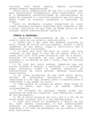 visíveis três meses depois, embora estivessem
gradativamente desaparecendo.
Esses fatos demonstraram de uma vez a correção das
duas proposições fundamentais antes enunciadas, isto
é, a permanente suscetibilidade do subconsciente ao
poder da sugestão e o controle perfeito que ele exerce
sobre todas as funções, sensações e condições do
corpo.
Todos os fenômenos citados dramatizam em cores
vivas condições anormais induzidas pela sugestão e são
a prova conclusiva de que como um homem pensa em seu
coração (mente subconsciente) assim é.
PONTOS A DESTACAR:
1. Lembre-se constantemente de que o poder de
curá-lo está em seu próprio subconsciente.
2. Saiba que a fé, como uma semente plantada no
solo, cresce de acordo com sua espécie. Plante a ideia
(semente) em sua mente, regue e fertilize-a com a
esperança e ela florescerá.
3. A ideia que você tem para um livro, uma nova
invenção ou uma peça, é real em sua mente. Esta é a
razão pela qual você pode acreditar que já a possui.
Acredite na realidade de sua ideia, projeto ou
invenção e, na medida em que o fizer, tudo se tornará
manifesto.
4. Ao orar por outra pessoa, lembre-se que seu
íntimo conhece a beleza, a perfeição e a unidade e
pode, portanto, mudar os padrões negativos do
subconsciente da outra pessoa, obtendo resultados
maravilhosos.
5. As curas milagrosas de que você ouviu falar,
obtidas em diferentes santuários, devem-se à
imaginação e à fé cega atuante sobre o subconsciente e
libertando O seu poder de curar.
6. Toda doença se origina na mente. Nada surge no
corpo a menos que haja um padrão mental
correspondente.
7. Os sintomas de qualquer doença podem ser
induzidos em você por sugestão. Isso demonstra o poder
do seu pensamento.
8. Há um único processo de cura, que é a fé. Há um
único poder curador, que é o seu subconsciente.
9. Quer seja falso ou verdadeiro O objeto da sua
fé, você obterá resultados. O seu subconsciente
responde ao pensamento existente em sua mente.
Considere a fé como um pensamento em sua mente e isso
será suficiente.
 
