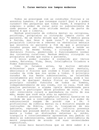 5. Curas mentais nos tempos modernos
Todos se preocupam com as condições físicas e os
assuntos humanos. O que consegue curar? Qual é o poder
curador? São perguntas que todos fazem. A resposta é
simples: o poder de curar está no subconsciente de
cada pessoa e uma nova atitude mental da parte do
doente é que o liberta.
Nenhum praticante de ciência mental ou religiosa,
psicólogo, psiquiatra ou cirurgião jamais curou um
paciente. Há um velho ditado que diz: "O médico pensa
a ferida, mas Deus é quem cura." O psicólogo ou
psiquiatra limita-se a remover os obstáculos mentais
que encontra no paciente a fim de que o princípio
curador possa ser libertado, devolvendo a saúde ao
paciente. Da mesma forma, o cirurgião remove o
obstáculo físico, permitindo o funcionamento normal
das correntes curativas. Nenhum médico; cirurgião ou
psiquiatra afirma que curou o paciente.
O único poder curador é conhecido por vários
nomes, Natureza, Vida, Deus, Inteligência Criadora e
Poder Subconsciente.
Como já falamos antes, há muitos métodos
diferentes para remover os obstáculos mentais,
emocionais e físicos que inibem o fluxo do princípio
curador da vida que nos anima a todos. O princípio
curador da sua mente subconsciente, se orientado
corretamente por você ou por outra pessoa, pode e vai
curá-lo de qualquer doença física ou mental. Esse
princípio curador funciona em todos os homens,
independentemente de seu credo, cor ou raça. Você não
precisa pertencer a alguma igreja determinada para
utilizar e participar desse processo de cura. O seu
sub- consciente curará a queimadura ou corte de sua
mão, mesmo que você seja ateu ou agnóstico.
O moderno processo terapêutico mental baseia-se na
verdade de que a inteligência infinita e o poder do
subconsciente reagem de acordo com a fé. O
profissional da ciência mental ou o ministro seguem as
instruções da Bíblia, isto é, trancam-se em seu
gabinete, repousam e pensam na infinita presença
curadora que possuem dentro de si. Fecham as portas da
mente a todas as distrações externas e, então,
tranquila e conscientemente apresentam seu pedido ou
desejo ao subconsciente, sabendo que a inteligência da
mente responderá de acordo com suas necessidades
específicas.
A coisa mais maravilhosa que se deve saber é a
 