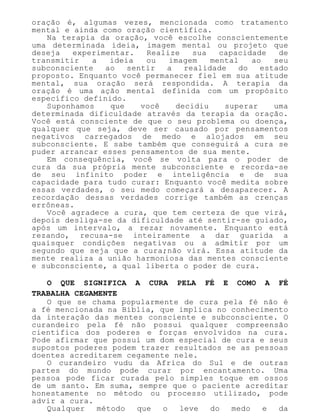 oração é, algumas vezes, mencionada como tratamento
mental e ainda como oração científica.
Na terapia da oração, você escolhe conscientemente
uma determinada ideia, imagem mental ou projeto que
deseja experimentar. Realize sua capacidade de
transmitir a ideia ou imagem mental ao seu
subconsciente ao sentir a realidade do estado
proposto. Enquanto você permanecer fiel em sua atitude
mental, sua oração será respondida. A terapia da
oração é uma ação mental definida com um propósito
específico definido.
Suponhamos que você decidiu superar uma
determinada dificuldade através da terapia da oração.
Você está consciente de que o seu problema ou doença,
qualquer que seja, deve ser causado por pensamentos
negativos carregados de medo e alojados em seu
subconsciente. E sabe também que conseguirá a cura se
puder arrancar esses pensamentos de sua mente.
Em consequência, você se volta para o poder de
cura da sua própria mente subconsciente e recorda-se
de seu infinito poder e inteligência e de sua
capacidade para tudo curar: Enquanto você medita sobre
essas verdades, o seu medo começará a desaparecer. A
recordação dessas verdades corrige também as crenças
errôneas.
Você agradece a cura, que tem certeza de que virá,
depois desliga-se da dificuldade até sentir-se guiado,
após um intervalo, a rezar novamente. Enquanto está
rezando, recusa-se inteiramente a dar guarida a
quaisquer condições negativas ou a admitir por um
segundo que seja que a cura;não virá. Essa atitude da
mente realiza a união harmoniosa das mentes consciente
e subconsciente, a qual liberta o poder de cura.
O QUE SIGNIFICA A CURA PELA FÉ E COMO A FÉ
TRABALHA CEGAMENTE
O que se chama popularmente de cura pela fé não é
a fé mencionada na Bíblia, que implica no conhecimento
da interação das mentes consciente e subconsciente. O
curandeiro pela fé não possui qualquer compreensão
científica dos poderes e forças envolvidos na cura.
Pode afirmar que possui um dom especial de cura e seus
supostos poderes podem trazer resultados se as pessoas
doentes acreditarem cegamente nele.
O curandeiro vudu da Africa do Sul e de outras
partes do mundo pode curar por encantamento. Uma
pessoa pode ficar curada pelo simples toque em ossos
de um santo. Em suma, sempre que o paciente acreditar
honestamente no método ou processo utilizado, pode
advir a cura.
Qualquer método que o leve do medo e da
 
