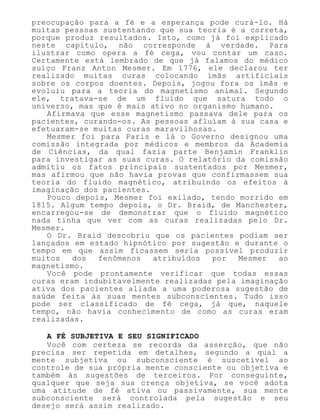 preocupação para a fé e a esperança pode curá-lo. Há
muitas pessoas sustentando que sua teoria é a correta,
porque produz resultados. Isto, como já foi explicado
neste capítulo, não corresponde à verdade. Para
ilustrar como opera a fé cega, vou contar um caso.
Certamente está lembrado de que já falamos do médico
suíço Franz Anton Mesmer. Em 1776, ele declarou ter
realizado muitas curas colocando ímãs artificiais
sobre os corpos doentes. Depois, jogou fora os ímãs e
evoluiu para a teoria do magnetismo animal. Segundo
ele, tratava-se de um fluido que satura todo o
universo, mas que é mais ativo no organismo humano.
Afirmava que esse magnetismo passava dele para os
pacientes, curando-os. As pessoas afluíam à sua casa e
efetuaram-se muitas curas maravilhosas.
Mesmer foi para Paris e lá o Governo designou uma
comissão integrada por médicos e membros da Academia
de Ciências, da qual fazia parte Benjamin Franklin
para investigar as suas curas. O relatório da comissão
admitiu os fatos principais sustentados por Mesmer,
mas afirmou que não havia provas que confirmassem sua
teoria do fluido magnético, atribuindo os efeitos à
imaginação dos pacientes.
Pouco depois, Mesmer foi exilado, tendo morrido em
1815. Algum tempo depois, o Dr. Braid, de Manchester,
encarregou-se de demonstrar que o fluido magnético
nada tinha que ver com as curas realizadas pelo Dr.
Mesmer.
O Dr. Braid descobriu que os pacientes podiam ser
lançados em estado hipnótico por sugestão e durante o
tempo em que assim ficassem seria possível produzir
muitos dos fenômenos atribuídos por Mesmer ao
magnetismo.
Você pode prontamente verificar que todas essas
curas eram indubitavelmente realizadas pela imaginação
ativa dos pacientes aliada a uma poderosa sugestão de
saúde feita às suas mentes subconscientes. Tudo isso
pode ser classificado de fé cega, já que, naquele
tempo, não havia conhecimento de como as curas eram
realizadas.
A FÉ SUBJETIVA E SEU SIGNIFICADO
Você com certeza se recorda da asserção, que não
precisa ser repetida em detalhes, segundo a qual a
mente subjetiva ou subconsciente é suscetível ao
controle de sua própria mente consciente ou objetiva e
também às sugestões de terceiros. Por conseguinte,
qualquer que seja sua crença objetiva, se você adota
uma atitude de fé ativa ou passivamente, sua mente
subconsciente será controlada pela sugestão e seu
desejo será assim realizado.
 