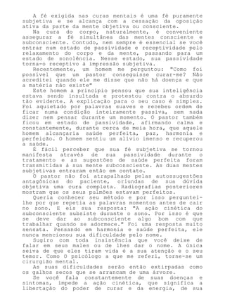 A fé exigida nas curas mentais é uma fé puramente
subjetiva e se alcança com a cessação da oposição
ativa da parte da mente objetiva ou consciente.
Na cura do corpo, naturalmente, é conveniente
assegurar a fé simultânea das mentes consciente e
subconsciente. Contudo, nem sempre é essencial se você
entrar num estado de passividade e receptividade pelo
relaxamento do corpo e da mente, passando para um
estado de sonolência. Nesse estado, sua passividade
torna-o receptivo à impressão subjetiva.
Recentemente, um homem me perguntou: "Como foi
possível que um pastor conseguisse curar-me? Não
acreditei quando ele me disse que não há doença e que
a matéria não existe"
Este homem a princípio pensou que sua inteligência
estava sendo insultada e protestou contra o absurdo
tão evidente. A explicação para o seu caso é simples.
Foi aquietado por palavras suaves e recebeu ordem de
ficar numa condição inteiramente passiva, sem nada
dizer nem pensar durante um momento. O pastor também
ficou em estado de passividade, afirmando calma e
constantemente, durante cerca de meia hora, que aquele
homem alcançaria saúde perfeita, paz, harmonia e
perfeição. O homem sentiu um alívio imenso e recuperou
a saúde.
É fácil perceber que sua fé subjetiva se tornou
manifesta através de sua passividade durante o
tratamento e as sugestões de saúde perfeita foram
transmitidas à sua mente subconsciente. As duas mentes
subjetivas entraram então em contato.
O pastor não foi atrapalhado pelas autossugestões
antagônicas do paciente, oriundas de sua dúvida
objetiva uma cura completa. Radiografias posteriores
mostram que os seus pulmões estavam perfeitos.
Queria conhecer seu método e por isso perguntei-
lhe por que repetia as palavras momentos antes de cair
no sono. E eis sua resposta: "A ação cinética do
subconsciente subsiste durante o sono. Por isso é que
se deve dar ao subconsciente algo bom com que
trabalhar quando se adormece." Foi uma resposta muito
sensata. Pensando em harmonia e saúde perfeita, ele
nunca mencionou sua dificuldade pelo nome.
Sugiro com toda insistência que você deixe de
falar em seus males ou de lhes dar o nome. A única
seiva de que eles tiram vida é a sua atenção e o seu
temor. Como O psicólogo a que me referi, torne-se um
cirurgião mental.
As suas dificuldades serão então extirpadas como
os galhos secos que se arrancam de uma árvore.
Se você fala constantemente de suas doenças e
sintomas, impede a ação cinética, que significa a
libertação do poder de curar e da energia, de sua
 