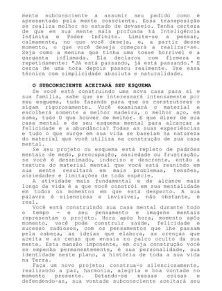 mente subconsciente a assumir seu pedido como é
apresentado pela mente consciente. Essa transposição
se realiza melhor no estado de devaneio. Tenha certeza
de que em sua mente mais profunda há Inteligência
Infinita e Poder Infinito. Limite-se a pensar,
calmamente, no que você deseja, e, a partir desse
momento, o que você deseja começará a realizar-se.
Seja como a menina que tinha uma tosse horrível e a
garganta inflamada. Ela declarou com firmeza e
repetidamente: "Já está passando, já está passando." E
cerca de uma hora depois passou realmente. Use essa
técnica com simplicidade absoluta e naturalidade.
O SUBCONSCIENTE ACEITARÁ SEU ESQUEMA
Se você está construindo uma nova casa para si e
sua família, sabe que se interessará intensamente por
seu esquema, tudo fazendo para que os construtores o
sigam rigorosamente. Você examinará o material e
escolherá somente a melhor madeira, o melhor aço, em
suma, tudo O que houver de melhor. E que dizer de sua
casa mental e de seu esquema mental para alcançar a
felicidade e a abundância? Todas as suas experiências
e tudo o que surge em sua vida se baseiam na natureza
do material que você utiliza na construção de sua casa
mental.
Se seu projeto ou esquema está repleto de padrões
mentais de medo, preocupação, ansiedade ou frustração,
se você é desanimado, indeciso e descrente, então a
textura do material mental que você está reunindo em
sua mente resultará em mais problemas, tensões,
ansiedades e limitações de toda espécie.
A atividade mais fundamental e de alcance mais
longo da vida é a que você constrói em sua mentalidade
em todos os momentos em que está desperto. A sua
palavra é silenciosa e invisível, não obstante, é
real.
Você está construindo sua casa mental durante todo
o tempo - e seu pensamento e imagens mentais
representam o projeto. Hora após hora, momento após
momento, você pode construir saúde, felicidade e
sucesso radiosos, com os pensamentos que lhe passam
pela cabeça, as ideias que elabora, as crenças que
aceita e as cenas que ensaia no palco oculto da sua
mente. Esta mansão imponente, em cuja construção você
se empenha permanentemente, é sua personalidade, sua
identidade neste plano, a história de toda a sua vida
na Terra.
Faça um novo projeto; construa-o silenciosamente,
realizando a paz, harmonia, alegria e boa vontade no
momento presente. Detendo-se nessas coisas e
defendendo-as, sua vontade subconsciente aceitará seu
 