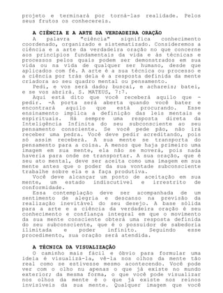 projeto e terminará por torná-las realidade. Pelos
seus frutos os conhecereis.
A CIÊNCIA E A ARTE DA VERDADEIRA ORAÇÃO
A palavra "ciência" significa conhecimento
coordenado, organizado e sistematizado. Consideremos a
ciência e a arte da verdadeira oração no que concerne
aos princípios fundamentais da vida e às técnicas e
processos pelos quais podem ser demonstrados em sua
vida ou na vida de qualquer ser humano, desde que
aplicados com fé. A arte é a sua técnica ou processo e
a ciência por trás dela é a resposta definida da mente
criadora ao seu quadro mental ou pensamento.
Pedi, e vos será dado; buscai, e achareis; batei,
e se vos abrirá. S. MATEUS, 7:7.
Aqui está dito que você receberá aquilo que -
pedir. -A porta será aberta quando você bater e
encontrará aquilo que está procurando. Esse
ensinamento implica a definição das leis mentais e
espirituais. Há sempre uma resposta direta da
Inteligência Infinita do seu subconsciente ao seu
pensamento consciente. Se você pede pão, não irá
receber uma pedra. Você deve pedir acreditando, pois
só assim receberá. A sua mente se transporta do
pensamento para a coisa. A menos que haja primeiro uma
imagem em sua mente, ela não se moverá, pois nada
haveria para onde se transportar. A sua oração, que é
seu ato mental, deve ser aceita como uma imagem em sua
mente antes que o poder da sua vontade subconsciente
trabalhe sobre ela e a faça produtiva.
Você deve alcançar um ponto de aceitação em sua
mente, um estado indiscutível e irrestrito de
conformidade.
Essa contemplação deve ser acompanhada de um
sentimento de alegria e descanso na previsão da
realização inevitável do seu desejo. A base sólida
para a arte e a ciência da verdadeira oração é seu
conhecimento e confiança integral em que o movimento
da sua mente consciente obterá uma resposta definida
do seu subconsciente, que é o possuidor de sabedoria
ilimitada e poder infinito. Seguindo esse
procedimento, sua oração será atendida.
A TÉCNICA DA VISUALIZAÇÃO
O caminho mais fácil e óbvio para formular uma
ideia é visualizá-la, vê-la nos olhos da mente tão
real como se estivesse mesmo acontecendo. Você pode
ver com o olho nu apenas o que já existe no mundo
exterior; da mesma forma, o que você pode visualizar
nos olhos da mente é o que já existe nos reinos
invisíveis da sua mente. Qualquer imagem que você
 