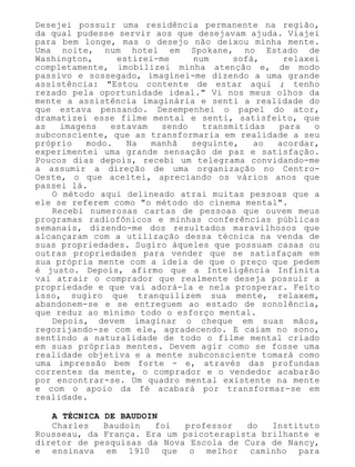 Desejei possuir uma residência permanente na região,
da qual pudesse servir aos que desejavam ajuda. Viajei
para bem longe, mas o desejo não deixou minha mente.
Uma noite, num hotel em Spokane, no Estado de
Washington, estirei-me num sofá, relaxei
completamente, imobilizei minha atenção e, de modo
passivo e sossegado, imaginei-me dizendo a uma grande
assistência: "Estou contente de estar aqui ; tenho
rezado pela oportunidade ideal." Vi nos meus olhos da
mente a assistência imaginária e senti a realidade do
que estava pensando. Desempenhei o papel do ator,
dramatizei esse filme mental e senti, satisfeito, que
as imagens estavam sendo transmitidas para o
subconsciente, que as transformaria em realidade a seu
próprio modo. Na manhã seguinte, ao acordar,
experimentei uma grande sensação de paz e satisfação.
Poucos dias depois, recebi um telegrama convidando-me
a assumir a direção de uma organização no Centro-
Oeste, o que aceitei, apreciando os vários anos que
passei lá.
O método aqui delineado atrai muitas pessoas que a
ele se referem como "o método do cinema mental".
Recebi numerosas cartas de pessoas que ouvem meus
programas radiofônicos e minhas conferências públicas
semanais, dizendo-me dos resultados maravilhosos que
alcançaram com a utilização dessa técnica na venda de
suas propriedades. Sugiro àqueles que possuam casas ou
outras propriedades para vender que se satisfaçam em
sua própria mente com a ideia de que o preço que pedem
é justo. Depois, afirmo que a Inteligência Infinita
vai atrair o comprador que realmente deseja possuir a
propriedade e que vai adorá-la e nela prosperar. Feito
isso, sugiro que tranquilizem sua mente, relaxem,
abandonem-se e se entreguem ao estado de sonolência,
que reduz ao mínimo todo o esforço mental.
Depois, devem imaginar o cheque em suas mãos,
regozijando-se com ele, agradecendo. E caiam no sono,
sentindo a naturalidade de todo o filme mental criado
em suas próprias mentes. Devem agir como se fosse uma
realidade objetiva e a mente subconsciente tomará como
uma impressão bem forte - e, através das profundas
correntes da mente, o comprador e o vendedor acabarão
por encontrar-se. Um quadro mental existente na mente
e com o apoio da fé acabará por transformar-se em
realidade.
A TÉCNICA DE BAUDOIN
Charles Baudoin foi professor do Instituto
Rousseau, da França. Era um psicoterapista brilhante e
diretor de pesquisas da Nova Escola de Cura de Nancy,
e ensinava em 1910 que o melhor caminho para
 