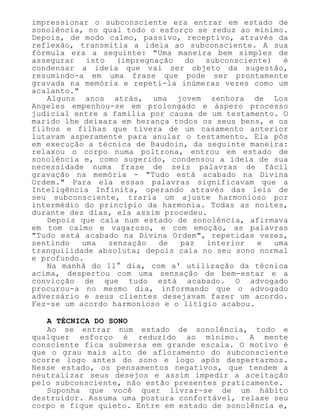 impressionar o subconsciente era entrar em estado de
sonolência, no qual todo o esforço se reduz ao mínimo.
Depois, de modo calmo, passivo, receptivo, através da
reflexão, transmitia a ideia ao subconsciente. A sua
fórmula era a seguinte: "Uma maneira bem simples de
assegurar isto (impregnação do subconsciente) é
condensar a ideia que vai ser objeto da sugestão,
resumindo-a em uma frase que pode ser prontamente
gravada na memória e repeti-la inúmeras vezes como um
acalanto."
Alguns anos atrás, uma jovem senhora de Los
Angeles empenhou-se em prolongado e áspero processo
judicial entre a família por causa de um testamento. O
marido lhe deixara em herança todos os seus bens, e os
filhos e filhas que tivera de um casamento anterior
lutavam asperamente para anular o testamento. Ela pôs
em execução a técnica de Baudoin, da seguinte maneira:
relaxou o corpo numa poltrona, entrou em estado de
sonolência e, como sugerido, condensou a ideia de sua
necessidade numa frase de seis palavras de fácil
gravação na memória - "Tudo está acabado na Divina
Ordem." Para ela essas palavras significavam que a
Inteligência Infinita, operando através das leis de
seu subconsciente, traria um ajuste harmonioso por
intermédio do princípio da harmonia. Todas as noites,
durante dez dias, ela assim procedeu.
Depois que caía num estado de sonolência, afirmava
em tom calmo e vagaroso, e com emoção, as palavras
"Tudo está acabado na Divina Ordem", repetidas vezes,
sentindo uma sensação de paz interior e uma
tranquilidade absoluta; depois caía no seu sono normal
e profundo.
Na manhã do 11° dia, com a' utilização da técnica
acima, despertou com uma sensação de bem-estar e a
convicção de que tudo está acabado. O advogado
procurou-a no mesmo dia, informando que o advogado
adversário e seus clientes desejavam fazer um acordo.
Fez-se um acordo harmonioso e o litígio acabou.
A TÉCNICA DO SONO
Ao se entrar num estado de sonolência, todo e
qualquer esforço é reduzido ao mínimo. A mente
consciente fica submersa em grande escala. O motivo é
que o grau mais alto de afloramento do subconsciente
ocorre logo antes do sono e logo após despertarmos.
Nesse estado, os pensamentos negativos, que tendem a
neutralizar seus desejos e assim impedir a aceitação
pelo subconsciente, não estão presentes praticamente.
Suponha que você quer livrar-se de um hábito
destruidor. Assuma uma postura confortável, relaxe seu
corpo e fique quieto. Entre em estado de sonolência e,
 