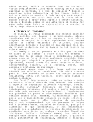 nesse estado, repita calmamente como um acalanto:
"Estou completamente livre desse hábito; em mim reinam
supremas a harmonia e a paz de espírito." Repita a
assertiva acima calmamente, várias vezes, todas as
noites e todas as manhãs. A cada vez que você repetir
essas palavras seu valor emocional se torna maior.
Quando surgir o apelo para repetir o hábito negativo,
repita a fórmula acima em voz alta para si mesmo. Por
esse meio você induz o subconsciente a aceitar a
ideia, seguindo-se a cura.
A TÉCNICA DO "OBRIGADO"
Na Bíblia, S. Paulo recomenda que façamos conhecer
nossos pedidos com louvor e agradecimento. Alguns
resultados extraordinários se seguem a esse método
simples de oração. O coração agradecido está sempre
aberto às forças criadoras do universo, levando
incontáveis bênçãos a fluírem em sua direção pela lei
da relação recíproca, que se baseia na lei cósmica da
ação e reação.
Por exemplo: um pai promete ao filho que lhe dará
um carro se se formar; o jovem ainda não recebeu o
carro, mas já se sente feliz e agradecido, estando
alegre como se já o tivesse realmente recebido. Sabe
que seu pai cumprirá a promessa e está alegre e
agradecido, embora ainda não tenha recebido o carro,
objetivamente falando. Já o recebeu, porém, com
alegria e gratidão, em sua mente.
Relatarei agora como o Sr. Broke aplicou esta
técnica com excelentes resultados. Ele vivia dizendo
para si, num momento de crise: "As contas estão-se
empilhando, estou sem trabalho, tenho três filhos e
nenhum dinheiro.
Que farei?" Regularmente, todas as noites e todas
as manhãs, durante cerca de três semanas, ele começou
a repetir as seguintes palavras: "Agradeço, Senhor,
por minha riqueza." Repetia-a em voz pausada,
inteiramente relaxada, até sentir a mente totalmente
dominada pela sensação de agradecimento. Imaginava-se
dirigindo-se ao poder e inteligência infinitas que
estavam dentro dele, sabendo, evidentemente, que não
podia ver a inteligência criadora ou mente infinita.
Estava vendo com o olho interior da percepção
espiritual, compreendendo que seu pensamento- imagem
era a primeira causa, relativa ao dinheiro, posição e
alimentos de que necessitava. O seu pensamento-
sensação era a substância de riqueza desembaraçada de
condições anteriores de qualquer espécie. Repetindo
"Obrigado, Senhor", inúmeras vezes, sua mente e
coração eram alçados a ponto de aceitação. E quando o
medo, pensamentos de frustração, pobreza e desgraça
 