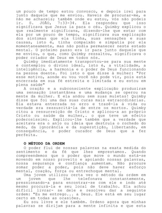um pouco de tempo estou convosco, e depois irei para
junto daquele que me enviou. Haveis de procurar-me, e
não me achareis; também onde eu estou, vós não podeis
ir. S. JOÃO, 7:33-34. Ela respondeu que isso
significava que Jesus ia para o céu. Quimby explicou o
que realmente significava, dizendo-lhe que estar com
ela por um pouco de tempo, significava sua explicação
dos sintomas que ela tinha, suas sensações e suas
causas, isto é, tinha compaixão e simpatia por ela
momentaneamente, mas não podia permanecer neste estado
mental. O próximo passo era ir para junto daquele que
me enviou, o que, como Quimby ressaltou, significava o
poder criador de Deus em todos nós.
Quimby imediatamente transportou-se para sua mente
e contemplou o divino ideal, isto é, a vitalidade, a
inteligência, a harmonia e o poder de Deus funcionando
na pessoa doente. Foi isto o que disse à mulher: "Por
esse motivo, aonde eu vou você não pode vir, pois está
encerrada em sua fé estreita e limitada e eu estou em
plena saúde"
A oração e a subconsciente explicação produziram
uma sensação instantânea e uma mudança se operou na
mente da mulher. E ela andou sem suas muletas! Quimby
disse que foi uma das suas curas mais extraordinárias.
Ela estava enterrada no erro e trazê-la à vida ou
verdade era ressuscitá-la de entre os mortos. Quimby
citou a ressurreição de Cristo e aplicou-a ao próprio
Cristo ou saúde da mulher,. o que teve um efeito
poderosíssimo. Explicou-lhe também que a verdade que
aceitava era o anjo ou ideia que destruía o rochedo do
medo, da ignorância e da superstição, libertando, em
consequência, o poder curador de Deus que a fez
perfeita.
O MÉTODO DA ORDEM
O poder flui de nossas palavras na exata medida do
sentimento e da fé que lhes emprestamos. Quando
compreendemos que o poder que move o mundo está-se
movendo em nosso proveito e apoiando nossas palavras,
nossa segurança e confiança aumentam. Não procure
somar poder a poder, pois não deve haver esforço
mental, coação, força ou entrechoque mental.
Uma jovem utilizou certa vez o método da ordem em
um jovem que lhe telefonava constantemente,
pressionando-a para encontrar-se com ele e indo até
mesmo procurá-la e seu local de trabalho. Ela achou
difícil livrar- se dele e resolveu dar a seguinte
ordem: "Eu me entrego... a Deus. Ele está em seu lugar
certo em todas as ocasiões.
Eu sou livre e ele também. Ordeno agora que minhas
palavras se dirijam para a mente infinita e que esta
 