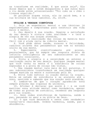 as transforme em realidade. E que assim seja". Ela
disse depois que o jovem desapareceu e que nunca mais
o viu desde então acrescentando: "Foi como se o chão o
tivesse engolido."
Se projetas alguma coisa, ela te sairá bem, e a
luz brilhará em teus caminhos. Jó, 22:28.
UTILIZE A VERDADE CIENTÍFICA
1. Seja um engenheiro mental e use técnicas já
experimentadas e comprovadas para construir uma vida
maior e melhor.
2. Seu desejo é sua oração. Imagine a satisfação
do seu desejo e sinta-a como realidade - e terá a
alegria de ver sua oração atendida.
3. Deseje a realização das coisas da maneira mais
fácil com a ajuda certa da ciência mental.
4. Você pode obter saúde, sucesso e felicidade,
radiosos através dos pensamentos que tem no estúdio
oculto da sua mente.
5. Experimente cientificamente até provar,
pessoalmente, que há sempre uma resposta direta da
infinita inteligência do seu subconsciente ao seu
pensamento consciente.
6. Sinta a alegria e a serenidade ao antever a
realização certa de seu desejo. Qualquer imagem mental
que você tenha na mente é a substância de coisas
esperadas e a prova de coisas não vistas.
7. Uma imagem mental vale mais de mil palavras. O
seu subconsciente transformará em realidade qualquer
imagem mantida na mente e sustentada pela fé.
8. Evite todo esforço ou coação mental na oração.
Entre em estado de sonolência e se acalente até o
sono, sentindo e sabendo que sua oração será atendida.
9. Lembre-se de que o coração agradecido está
sempre próximo das riquezas do universo.
10. Afirmar é declarar que assim é - e se você
mantiver essa atitude mental como verdadeira, apesar
de todas as provas em contrário, receberá uma resposta
para sua oração.
11. Gere ondas eletrônicas de harmonia, saúde e
paz, pensando no amor e na glória de Deus.
12. O que você determina e sente como verdadeiro
tornar-se-á realidade. Ordene harmonia, saúde, paz e
abundância.
 