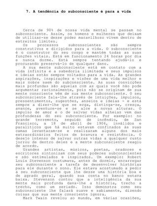 7. A tendência do subconsciente é para a vida
Cerca de 90% de nossa vida mental se passam no
subconsciente. Assim, os homens e mulheres que deixam
de utilizar-se desse poder maravilhoso vivem dentro de
estreitos limites.
Os processos subconscientes são sempre
construtivos e dirigidos para a vida. O subconsciente
é o construtor do seu corpo e mantém todas as suas
funções vitais. Está em funcionamento 24 horas por dia
e nunca dorme. Está sempre tentando ajudá-lo e
procurando preservá-lo de qualquer dano.
A sua mente subconsciente está em contato com a
vida infinita e a sabedoria ilimitada e seus impulsos
e ideias estão sempre voltados para a vida. As grandes
aspirações, inspirações e visões de uma vida melhor e
mais nobre saem do subconsciente. As suas convicções
mais profundas são aquelas com as quais você não pode
argumentar racionalmente, pois não se originam de sua
mente consciente vêm de sua mente subconsciente. O seu
subconsciente fala-lhe através de intuições, impulsos,
pressentimentos, sugestões, anseios e ideias - e está
sempre a dizer-lhe que se erga, distinga-se, cresça,
avance, aventure-se e se alce a novas alturas. O
impulso de amor e o de salvar vidas alheias vem das
profundezas do seu subconsciente. Por exemplo: no
grande terremoto, seguido de incêndio, de San
Francisco, a 18 de abril de 1906, inválidos e
paralíticos que há muito estavam confinados às suas
camas levantaram-se e realizaram alguns dos mais
extraordinários feitos de bravura e resistência. O
desejo intenso de salvar outras vidas a qualquer custo
jorrou de dentro deles e a mente subconsciente reagiu
de acordo.
Grandes artistas, músicos, poetas, oradores e
escritores sintonizam com seus poderes subconscientes
e são estimulados e inspirados. Um exemplo: Robert
Louis Stevenson costumava, antes de dormir, encarregar
seu subconsciente a tarefa de desenvolver histórias
para ele durante o sono. Ele estava acostumado a pedir
a seu subconsciente que lhe desse uma história boa e
de agrado geral, quando sua conta no banco estava
baixa. Stevenson contou que a inteligência da sua
mente mais profunda dava-lhe a história, trecho a
trecho, como um seriado. Isso demonstra como seu
subconsciente lhe falará suave e sabiamente, dizendo
coisas que sua mente consciente ignora.
Mark Twain revelou ao mundo, em várias ocasiões,
 