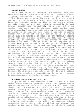 encontrará - o momento decisivo de sua vida.
TODOS REZAM
Você sabe rezar eficazmente? Há quanto tempo não
reza como parte integrante de suas atividades diárias?
Numa emergência, nos momentos de perigo e
dificuldades, em casos de doença e quando a morte está
por perto, chovem as orações - suas e de seus amigos:
Leia nos jornais: todos os dias se oferecem orações,
no país inteiro, por uma criança acometida de uma
doença considerada incurável, pela paz entre as
nações, por um grupo de mineiros aprisionados numa
mina inundada. Depois se noticia que, ao serem salvos,
os mineiros declararam que ficaram rezando enquanto
aguardavam. Outra notícia que também se lê: o piloto
de um avião obrigado a um pouso de emergência declara
que também rezou naqueles momentos difíceis. A oração
constitui, certamente, uma ajuda sempre presente nos
momentos de crise. Não se deve, porém, esperar pela
dificuldade para tornar a oração parte integrante e
construtiva da vida. As dramáticas respostas à oração
fazem manchetes nos jornais e são provas da eficiência
da oração. Que dizer das orações humildes das
crianças, do agradecimento cotidiano antes das
refeições, das devoções contritas em que o indivíduo
procura apenas a comunhão com Deus? Meu trabalho com
as pessoas levou-me a estudar as diversas maneiras de
chegar-se à oração. Eu próprio experimentei o poder da
oração em minha vida. Conversei e trabalhei com muitas
pessoas que também tiveram o auxílio da oração. O
problema consiste, em geral, em dizer aos outros como
devem rezar. Pessoas em dificuldades raramente
conseguem pensar e agir racionalmente. Precisam de uma
fórmula fácil para se orientar, um método que funcione
e que seja simples e específico. Devem ser levados
frequentemente a enfrentar a emergência.
A CARACTERÍSTICA DESTE LIVRO
A principal característica deste livro é o seu
cunho eminentemente prático. Nele são apresentadas
apenas técnicas e fórmulas simples e exequíveis, que
podem ser facilmente aplicadas na vida cotidiana.
Ensinei esses processos simples a homens e mulheres do
mundo inteiro. E, recentemente, cerca de mil pessoas
das mais diversas tendências religiosas compareceram a
um curso especial, realizado em Los Angeles, em que
expliquei detalhadamente os pontos principais deste
livro. Muitas vinham de até 300 quilômetros de
distância para assistir às aulas. As características
especiais deste livro irão atraí-lo, por mostrar os
motivos pelos quais frequentemente se obtém o oposto
 