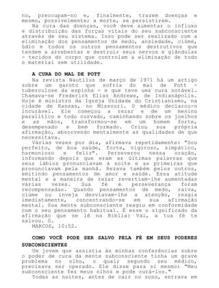 no, preocupam-no e, finalmente, trazem doenças e
mesmo, possivelmente; a morte, se persistirem.
Na cura das doenças, você deve aumentar o influxo
e distribuição das forças vitais do seu subconsciente
através de seu sistema. Isso pode ser realizado com a
eliminação dos pensamentos de medo, ansiedade, ciúme,
ódio e todos os outros pensamentos destrutivos que
tendem a arrebentar e destruir seus nervos e glândulas
- tecidos do corpo que controlam a eliminação de todo
o material sem utilidade.
A CURA DO MAL DE POTT
Na revista Nautilus de março de 1971 há um artigo
sobre um garoto que sofria do mal de Pott -
tuberculose da espinha - e que teve uma cura notável.
Chamava-se Frederick Elias Andrews, de Indianápolis.
Hoje é ministro da Igreja Unidade do Cristianismo, na
cidade de Kansas, no Missouri. O médico declarou-o
incurável. Ele começou a rezar e de um menino
paralítico e todo curvado, caminhando sobre os joelhos
e as mãos, transformou-se em um homem forte,
desempenado e bem formado. Criou sua própria
afirmação, absorvendo mentalmente as qualidades de que
necessitava.
Várias vezes por dia, afirmava repetidamente: "Sou
perfeito, de boa saúde, forte, vigoroso, simpático,
harmonioso e feliz". Perseverou nessa oração,
informando depois que eram as últimas palavras que
seus lábios pronunciavam à noite e as primeiras que
pronunciavam pela manhã. Rezava também pelos outros,
emitindo pensamentos de amor e saúde. Essa atitude
mental e a maneira de rezar revertiam-lhe aumentadas
várias vezes. Sua fé e perseverança foram
recompensadas. Quando pensamentos de medo, raiva,
ciúme ou inveja desviavam-lhe a atenção, reagia
imediatamente, concentrando-se em sua afirmação
mental. Sua mente subconsciente reagiu em conformidade
com o seu pensamento habitual. É esse o significado da
afirmação que se lê na Bíblia: Vai, a tua fé te
salvou. S.
MARCOS, 10:52.
COMO VOCÊ PODE SER SALVO PELA FÉ EM SEUS PODERES
SUBCONSCIENTES
Um jovem que assistia às minhas conferências sobre
o poder de cura da mente subconsciente tinha um grave
problema no olho, o qual; segundo seu médico,
precisava ser operado. Ele disse para si mesmo: "Meu
subconsciente fez meus olhos e pode curá-los."
Todas as noites, antes de cair no sono, entrava em
 