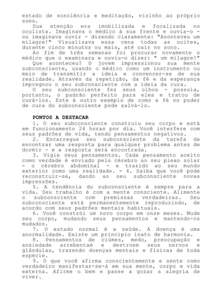 estado de sonolência e meditação, vizinho ao próprio
sono.
Sua atenção era imobilizada e focalizada no
oculista. Imaginava o médico à sua frente e ouvia-o -
ou imaginava ouvir - dizendo claramente: "Aconteceu um
milagre!" Visualizava essa cena todas as noites,
durante cinco minutos ou mais, até cair no sono.
Ao fim de três semanas foi procurar novamente o
médico que o examinara e ouviu-o dizer: " um milagre!"
Que aconteceu? O jovem impressionou sua mente
subconsciente, usando o médico como um instrumento ou
meio de transmitir a ideia e convencer-se de sua
realidade. Através da repetição, da fé e da esperança
impregnou o seu subconsciente com a ideia da cura.
O seu subconsciente fez seus olhos - possuía,
portanto, o padrão perfeito para eles e tratou de
curá-los. Este é outro exemplo de como a fé no poder
de cura do subconsciente pode salvá-lo.
PONTOS A DESTACAR
1. O seu subconsciente construiu seu corpo e está
em funcionamento 24 horas por dia. Você interfere com
seus padrões de vida, tendo pensamentos negativos.
2. Encarregue seu subconsciente da tarefa de
encontrar uma resposta para qualquer problema antes de
dormir - e a resposta será encontrada.
3. Vigie seus pensamentos. Cada pensamento aceito
como verdade é enviado pelo cérebro ao seu plexo solar
- o cérebro abdominal - e trazido ao seu mundo
exterior como uma realidade. - 4. Saiba que você pode
reconstruir-se, dando ao seu subconsciente novas
impressões.
5. A tendência do subconsciente é sempre para a
vida. Seu trabalho é com a mente consciente. Alimente
o subconsciente com premissas verdadeiras. Seu
subconsciente está permanentemente reproduzindo, de
acordo com seus padrões mentais habituais.
6. Você constrói um novo corpo em onze meses. Mude
seu corpo, mudando seus pensamentos e mantendo-os
mudados.
7. O estado normal é a saúde. A doença é uma
anormalidade. Existe um princípio inato de harmonia.
8. Pensamentos de ciúmes, medo, preocupação e
ansiedade arrebentam e destroem seus nervos e
glândulas, trazendo doenças mentais e físicas de toda
espécie.
9. O que você afirma conscientemente e sente como
verdadeiro manifestar-se-á em sua mente, corpo e vida
externa. Afirme o bem e passe a gozar a alegria de
viver.
 