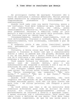 8. Como obter os resultados que deseja
As principais razões de qualquer fracasso são a
falta de confiança e esforço demasiado. Muitas pessoas
opõem obstáculos às respostas para suas orações ao não
compreenderem plenamente o funcionamento do
subconsciente.
Quando você sabe como sua mente funciona, passa a
ter confiança. Você deve lembrar-se que, toda vez que
o seu subconsciente aceita uma ideia, passa
imediatamente a executá-la. Utiliza para isso todos os
seus poderosos recursos e mobiliza todas as leis
mentais e espirituais da sua mente mais profunda. Essa
lei funciona para as ideias boas ou más.
Consequentemente, usando-a negativamente, você só
terá dificuldades, fracasso e confusão. Mas, se a usar
construtivamente, terá orientação, liberdade e paz de
espírito.
A resposta certa é uma coisa inevitável quando
seus pensamentos são positivos, construtivos e
cordiais.
Portanto, a única coisa que você tem a fazer para
superar o fracasso é fazer com que o subconsciente
aceite a ideia ou pedido que lhe propõe, deixando que
a lei da sua mente faça o resto. Formule o seu pedido
com fé e confiança e seu subconsciente tomará conta do
problema e lhe dará uma resposta.
Você sempre falhará na obtenção de resultados ao
tentar usar de coerção mental, pois o seu
subconsciente não responde à coerção e sim à sua fé ou
aceitação da ideia pela mente consciente.
Seu fracasso também pode resultar de afirmações
como estas: "As coisas estão ficando cada vez piores."
Ou, "Nunca conseguirei uma resposta." "Não vejo
saída." " inútil." "Não sei o que fazer." "Estou
completamente confuso."
Quando você fizer tais afirmações, não terá
resposta nem cooperação do seu subconsciente. Como um
soldado marcando passo, você não irá para frente nem
para trás - em outras palavras, não chegará a parte
alguma.
Se você entra num táxi e dá ao motorista doze
endereços diferentes para onde se dirigir em cinco
minutos ele ficará desesperadamente confuso e
provavelmente se recusará a levá-lo a qualquer lugar.
O mesmo acontece com o subconsciente. Deve haver uma
ideia clara e definida em sua mente. Você deve tomar
uma decisão inapelável, de que há uma saída para o
 