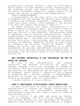 problema que o aflige. Somente a infinita inteligência
que há dentro de você conhece a saída, resposta para o
seu problema. Quando você chega a essa conclusão, em
sua mente consciente forma-se o quadro mental e, de
acordo com sua fé, a resposta virá imediatamente.
FAÇA-O TRANQUILAMENTE
O proprietário de uma casa certa vez reclamou de
um bombeiro por ter cobrado 200 dólares para consertar
a caldeira da fornalha. Respondeu o bombeiro: "Cobrei
cinco cents para trocar o pino quebrado e 199 dólares
e 95 cents por saber onde estava o defeito."
Da mesma maneira, sua mente subconsciente é o
mestre-bombeiro, bastante sábio, que conhece todos os
modos e meios de curar qualquer órgão de seu corpo,
bem como acertar os seus negócios. Determine-lhe saúde
e obedecerá, mas é preciso descontrair-se. "Faça-o
tranquilamente." Não se preocupe com detalhes e meios,
saiba apenas que o resultado será alcançado. Sinta a
solução feliz para o seu problema, quer seja de saúde,
finanças ou emprego. Lembre-se de como se sentiu após
se recuperar de um grave estado de doença. Tenha
sempre em mente que seu sentimento é a pedra
fundamental de qualquer manifestação subconsciente. A
sua nova ideia deve ser sentida subjetivamente como já
alcançada, não em futuro remoto e sim como prestes a
realizar-se.
NÃO SUPONHA OBSTÁCULOS E USE IMAGINAÇÃO EM VEZ DE
FORÇA DE VONTADE
Ao usar o seu subconsciente, não suponha
obstáculos nem procure utilizar-se de força de
vontade. Imagine o fim a ser alcançado e o estado de
libertação. Verá seu intelecto tentando intrometer-se,
mas persista na manutenção de uma fé simples, que crê
em milagres, quase infantil. Imagine-se sem a doença
ou problema que o aflige. Imagine o acompanhamento
emocional do estado de libertação que você deseja.
Elimine do processo todas as formalidades.
O melhor caminho é o mais simples.
COMO A IMAGINAÇÃO DISCIPLINADA OPERA MARAVILHAS
Um meio maravilhoso de obter uma resposta do seu
subconsciente é através da imagem disciplinada ou
científica. Como foi anteriormente ressaltado, o
subconsciente construiu seu corpo e controla todas as
suas funções vitais.
Diz a Bíblia: O que quer que peças em oração,
tendo fé receberás. Ter fé é aceitar algumas coisas
como verdade absoluta ou viver em estado de aceitação.
Enquanto você mantiver a fé, experimentará a alegria
 