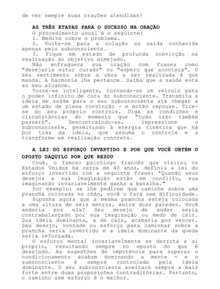 de ver sempre suas orações atendidas!
AS TRÊS ETAPAS PARA O SUCESSO NA ORAÇÃO
O procedimento usual é o seguinte:
1. Medite sobre o problema.
2. Volte-se para a solução ou saída conhecida
apenas pelo subconsciente.
3. Fique em estado de profunda convicção na
realização do objetivo almejado.
Não enfraqueça sua oração com frases como
"desejaria estar curado" ou "espero que aconteça". O
seu sentimento sobre a obra a ser realizada é que
manda. A harmonia lhe pertence. Saiba que a saúde está
ao seu alcance.
Torne-se inteligente, tornando-se um veículo para
o poder infinito de cura do subconsciente. Transmita a
ideia de saúde para o seu subconsciente até chegar a
um estado de plena convicção - e então repouse. Tire-
se do seu próprio controle. Diga às condições e
circunstâncias do momento que "tudo isso também
passará". Descontraindo-se, impressione o
subconsciente, permitindo à energia cinética que há
por trás da ideia, que assuma o controle e a
transforme em realização concreta.
A LEI DO ESFORÇO INVERTIDO E POR QUE VOCÊ OBTÉM O
OPOSTO DAQUILO POR QUE REZOU
Coué, o famoso psicólogo francês que visitou os
Estados Unidos há cerca de 40 anos, definiu a lei do
esforço invertido com a seguinte frase: "Quando seus
desejos e sua imaginação estão em conflito, sua
imaginação invariavelmente ganha a batalha."
Por exemplo: se lhe pedirem que caminhe sobre uma
prancha colocada no chão, você o fará sem dificuldade.
Suponha agora que a mesma prancha esteja colocada
a uma altura de seis metros, entre duas paredes. Você
andaria por ela? Seu desejo de andar seria
contrabalançado por sua imaginação ou medo de cair.
Sua ideia dominante, a de cair, acabaria por vencer.
Seu desejo, vontade ou esforço para caminhar sobre a
prancha seria invertido e a ideia dominante da queda
seria reforçada.
O esforço mental invariavelmente se derrota a si
próprio, resultando sempre no oposto do que é
desejado. As sugestões de impotência para superar o
condicionamento acabam dominando a mente - e o
subconsciente é sempre controlado pela ideia
dominante. O seu subconsciente aceitará sempre a mais
forte entre duas proposições contraditórias. Portanto,
o caminho sem esforço é o melhor.
 