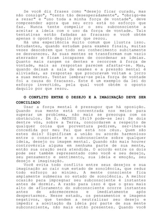 Se você diz frases como "desejo ficar curado, mas
não consigo", "tento tão desesperadamente", "obrigo-me
a rezar" e "uso toda a minha força de vontade", deve
compreender agora que seu erro está no esforço que
faz. Nunca tente compelir o seu subconsciente a
aceitar a ideia com o uso da força de vontade. Tais
tentativas estão fadadas ao fracasso e você obtém
apenas o oposto daquilo por que rezou.
Há uma experiência muito comum que ilustra isso.
Estudantes, quando estudam para exames finais, muitas
vezes descobrem que todo seu conhecimento subitamente
se desvaneceu. As suas mentes se transformam num vazio
aterrador e ficam incapazes de coordenar as ideias.
Quanto mais rangem os dentes e recorrem à força de
vontade, mais as respostas parecem afastar-se. Mas,
quando deixam a sala de exames e a pressão mental é
aliviadas, as respostas que procuravam voltam a jorro
a suas mentes. Tentar lembrar-se pela força de vontade
foi a causa do fracasso. Este é um exemplo da lei do
esforço invertido, pela qual você obtém o oposto
daquilo por que rezou.
O CONFLITO ENTRE O DESEJO E A IMAGINAÇÃO DEVE SER
CONCILIADO
Usar a força mental é pressupor que há oposição.
Quando sua mente está concentrada nos meios para
superar um problema, não mais se preocupa com os
obstáculos. Em S. MATEUS 18:19 pode-se ler: Se dois
dentre vós, sobre a Terra, concordarem a respeito de
qualquer coisa que porventura pedirem, ser-lhes-á
concedida por meu Pai que está nos céus. Quem são
estes dois? Significam a união ou acordo harmonioso
entre o consciente e o subconsciente sobre qualquer
ideia, desejo ou imagem mental. Quando não mais houver
controvérsia alguma em nenhuma parte de sua mente,
então sua oração será atendida. O acordo entre os dois
pode ser também representado como você e seu desejo,
seu pensamento e sentimento, sua ideia e emoção, seu
desejo e imaginação.
Você evita todo conflito entre seus desejos e sua
imaginação ao cair num estado de sonolência, que reduz
todo esforço ao mínimo. A mente consciente fica
amplamente submersa no estado de sonolência. A melhor
ocasião para impregnar seu subconsciente é instantes
antes de dormir. A razão para isso é que o grau mais
alto de afloramento do subconsciente ocorre instantes
antes de adormecermos e imediatamente após
despertarmos. Nesse estado, os pensamentos e imagens
negativos, que tendem a neutralizar seu desejo e
impedir a aceitação da ideia por parte de sua mente
subconsciente, não mais estão presentes. Quando você
 