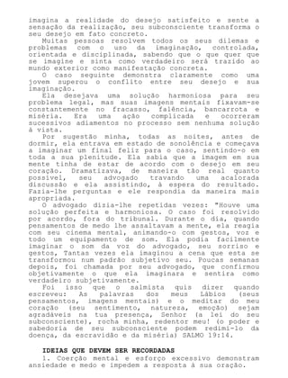 imagina a realidade do desejo satisfeito e sente a
sensação da realização, seu subconsciente transforma o
seu desejo em fato concreto.
Muitas pessoas resolvem todos os seus dilemas e
problemas com o uso da imaginação, controlada,
orientada e disciplinada, sabendo que o que quer que
se imagine e sinta como verdadeiro será trazido ao
mundo exterior como manifestação concreta.
O caso seguinte demonstra claramente como uma
jovem superou o conflito entre seu desejo e sua
imaginação.
Ela desejava uma solução harmoniosa para seu
problema legal, mas suas imagens mentais fixavam-se
constantemente no fracasso, falência, bancarrota e
miséria. Era uma ação complicada e ocorreram
sucessivos adiamentos no processo sem nenhuma solução
à vista.
Por sugestão minha, todas as noites, antes de
dormir, ela entrava em estado de sonolência e começava
a imaginar um final feliz para o caso, sentindo-o em
toda a sua plenitude. Ela sabia que a imagem em sua
mente tinha de estar de acordo com o desejo em seu
coração. Dramatizava, de maneira tão real quanto
possível, seu advogado travando uma acalorada
discussão e ela assistindo, à espera do resultado.
Fazia-lhe perguntas e ele respondia da maneira mais
apropriada.
O advogado dizia-lhe repetidas vezes: "Houve uma
solução perfeita e harmoniosa. O caso foi resolvido
por acordo, fora do tribunal. Durante o dia, quando
pensamentos de medo lhe assaltavam a mente, ela reagia
com seu cinema mental, animando-o com gestos, voz e
todo um equipamento de som. Ela podia facilmente
imaginar o som da voz do advogado, seu sorriso e
gestos, Tantas vezes ela imaginou a cena que esta se
transformou num padrão subjetivo seu. Poucas semanas
depois, foi chamada por seu advogado, que confirmou
objetivamente o que ela imaginara e sentira como
verdadeiro subjetivamente.
Foi isso que o salmista quis dizer quando
escreveu: As palavras dos meus Lábios (seus
pensamentos, imagens mentais) e o meditar do meu
coração (seu sentimento, natureza, emoção) sejam
agradáveis na tua presença, Senhor (a lei do seu
subconsciente), rocha minha, redentor meu! (o poder e
sabedoria de seu subconsciente podem redimi-lo da
doença, da escravidão e da miséria) SALMO 19:14.
IDEIAS QUE DEVEM SER RECORDADAS
1. Coerção mental e esforço excessivo demonstram
ansiedade e medo e impedem a resposta à sua oração.
 