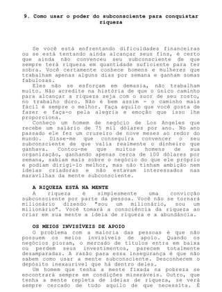 9. Como usar o poder do subconsciente para conquistar
riqueza
Se você está enfrentando dificuldades financeiras
ou se está tentando ainda alcançar seus fins, é certo
que ainda não convenceu seu subconsciente de que
sempre terá riqueza em quantidade suficiente para ter
sobra. Você certamente conhece homens e mulheres que
trabalham apenas alguns dias por semana e ganham somas
fabulosas.
Eles não se esforçam em demasia, não trabalham
muito. Não acredite na história de que o único caminho
para alcançar a riqueza seja com o suor de seu rosto,
no trabalho duro. Não é bem assim - o caminho mais
fácil é sempre o melhor. Faça aquilo que você gosta de
fazer e faça-o pela alegria e emoção que isso lhe
proporciona.
Conheço um homem de negócio de Los Angeles que
recebe um salário de 75 mil dólares por ano. No ano
passado ele fez um cruzeiro de nove meses ao redor do
mundo. Disse-me que conseguira convencer o seu
subconsciente de que valia realmente o dinheiro que
ganhava. Contou-me que muitos homens de sua
organização, ganhando apenas cerca de 100 dólares por
semana, sabiam mais sobre o negócio do que ele próprio
e podiam dirigi-lo melhor, mas não tinham ambição nem
ideias criadoras e não estavam interessados nas
maravilhas da mente subconsciente.
A RIQUEZA ESTÁ NA MENTE
A riqueza é simplesmente uma convicção
subconsciente por parte da pessoa. Você não se tornará
milionário dizendo "sou um milionário, sou um
milionário". Você tomará a consciência da riqueza ao
criar em sua mente a ideia de riqueza e a abundância.
OS MEIOS INVISÍVEIS DE APOIO
O problema com a maioria das pessoas é que não
possuem os meios invisíveis de apoio. Quando os
negócios pioram, o mercado de títulos entra em baixa
ou perdem seus investimentos, parecem totalmente
desamparadas. A razão para essa insegurança é que não
sabem como usar a mente subconsciente. Desconhecem o
depósito inexaurível que há dentro deles.
Um homem que tenha a mente fixada na pobreza se
encontrará sempre em condições miseráveis. Outro, que
tenha a mente repleta de ideias de riqueza, se verá
sempre cercado de tudo aquilo de que necessita. É
 