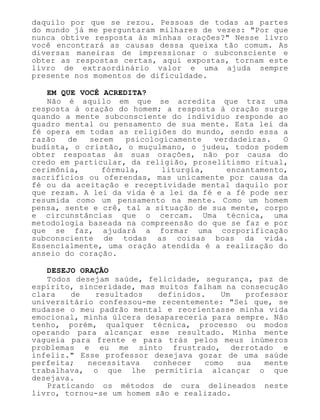 daquilo por que se rezou. Pessoas de todas as partes
do mundo já me perguntaram milhares de vezes: "Por que
nunca obtive resposta às minhas orações?" Nesse livro
você encontrará as causas dessa queixa tão comum. As
diversas maneiras de impressionar o subconsciente e
obter as respostas certas, aqui expostas, tornam este
livro de extraordinário valor e uma ajuda sempre
presente nos momentos de dificuldade.
EM QUE VOCÊ ACREDITA?
Não é aquilo em que se acredita que traz uma
resposta à oração do homem; a resposta à oração surge
quando a mente subconsciente do indivíduo responde ao
quadro mental ou pensamento de sua mente. Esta lei da
fé opera em todas as religiões do mundo, sendo essa a
razão de serem psicologicamente verdadeiras. O
budista, o cristão, o muçulmano, o judeu, todos podem
obter respostas às suas orações, não por causa do
credo em particular, da religião, proselitismo ritual,
cerimônia, fórmula, liturgia, encantamento,
sacrifícios ou oferendas, mas unicamente por causa da
fé ou da aceitação e receptividade mental daquilo por
que rezam. A lei da vida é a lei da fé e a fé pode ser
resumida como um pensamento na mente. Como um homem
pensa, sente e crê, tal a situação de sua mente, corpo
e circunstâncias que o cercam. Uma técnica, uma
metodologia baseada na compreensão do que se faz e por
que se faz, ajudará a formar uma corporificação
subconsciente de todas as coisas boas da vida.
Essencialmente, uma oração atendida é a realização do
anseio do coração.
DESEJO ORAÇÃO
Todos desejam saúde, felicidade, segurança, paz de
espírito, sinceridade, mas muitos falham na consecução
clara de resultados definidos. Um professor
universitário confessou-me recentemente: "Sei que, se
mudasse o meu padrão mental e reorientasse minha vida
emocional, minha úlcera desapareceria para sempre. Não
tenho, porém, qualquer técnica, processo ou modos
operando para alcançar esse resultado. Minha mente
vagueia para frente e para trás pelos meus inúmeros
problemas e eu me sinto frustrado, derrotado e
infeliz." Esse professor desejava gozar de uma saúde
perfeita; necessitava conhecer como sua mente
trabalhava, o que lhe permitiria alcançar o que
desejava.
Praticando os métodos de cura delineados neste
livro, tornou-se um homem são e realizado.
 
