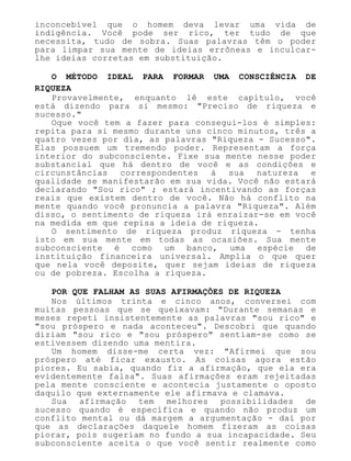 inconcebível que o homem deva levar uma vida de
indigência. Você pode ser rico, ter tudo de que
necessita, tudo de sobra. Suas palavras têm o poder
para limpar sua mente de ideias errôneas e inculcar-
lhe ideias corretas em substituição.
O MÉTODO IDEAL PARA FORMAR UMA CONSCIÊNCIA DE
RIQUEZA
Provavelmente, enquanto lê este capítulo, você
está dizendo para si mesmo: "Preciso de riqueza e
sucesso."
Oque você tem a fazer para consegui-los é simples:
repita para si mesmo durante uns cinco minutos, três a
quatro vezes por dia, as palavras "Riqueza - Sucesso".
Elas possuem um tremendo poder. Representam a força
interior do subconsciente. Fixe sua mente nesse poder
substancial que há dentro de você e as condições e
circunstâncias correspondentes à sua natureza e
qualidade se manifestarão em sua vida. Você não estará
declarando "Sou rico" ; estará incentivando as forças
reais que existem dentro de você. Não há conflito na
mente quando você pronuncia a palavra "Riqueza". Além
disso, o sentimento de riqueza irá enraizar-se em você
na medida em que repisa a ideia de riqueza.
O sentimento de riqueza produz riqueza - tenha
isto em sua mente em todas as ocasiões. Sua mente
subconsciente é como um banco, uma espécie de
instituição financeira universal. Amplia o que quer
que nela você deposite, quer sejam ideias de riqueza
ou de pobreza. Escolha a riqueza.
POR QUE FALHAM AS SUAS AFIRMAÇÕES DE RIQUEZA
Nos últimos trinta e cinco anos, conversei com
muitas pessoas que se queixavam: "Durante semanas e
meses repeti insistentemente as palavras "sou rico" e
"sou próspero e nada aconteceu". Descobri que quando
diziam "sou rico e "sou próspero" sentiam-se como se
estivessem dizendo uma mentira.
Um homem disse-me certa vez: "Afirmei que sou
próspero até ficar exausto. As coisas agora estão
piores. Eu sabia, quando fiz a afirmação, que ela era
evidentemente falsa". Suas afirmações eram rejeitadas
pela mente consciente e acontecia justamente o oposto
daquilo que externamente ele afirmava e clamava.
Sua afirmação tem melhores possibilidades de
sucesso quando é específica e quando não produz um
conflito mental ou dá margem a argumentação - daí por
que as declarações daquele homem fizeram as coisas
piorar, pois sugeriam no fundo a sua incapacidade. Seu
subconsciente aceita o que você sentir realmente como
 