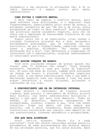 verdadeiro e não palavras ou afirmações vãs. A fé ou
ideia dominante é sempre aceita pela mente
subconsciente.
COMO EVITAR O CONFLITO MENTAL
O meio ideal de superar o conflito mental, para
quem enfrenta essa dificuldade, é o seguinte: faça
frequentemente, especialmente pouco antes de dormir, a
afirmação categórica de que "de dia e de noite, estou
prosperando em todos os meus negócios". Esta afirmação
não provocará nenhum argumento negativo, pois não se
choca com a impressão de necessidade financeira da sua
mente subconsciente.
Sugeri certa vez a um negociante, cujas vendas e
situação financeira pioravam dia a dia, deixando-o
extremamente preocupado, que se sentasse em seu
escritório, em paz e tranquilidade, repetindo inúmeras
vezes a seguinte afirmação: "As vendas estão
melhorando dia a dia". Isso determinou a cooperação do
consciente com o subconsciente, surgindo imediatamente
os resultados positivos.
NÃO ASSINE CHEQUES EM BRANCO
Você está assinando cheques em branco quando diz
frases como "o dinheiro não chega", "está havendo
escassez", "perderei a casa por causa da hipoteca"
etc. Se está com medo do futuro, também está assinando
um cheque em branco e atraindo condições negativas
para você. A sua mente subconsciente toma o seu medo e
declaração negativa como sua vontade e tudo faz para
erguer obstáculos e causar dilações, privações e
limitações em sua vida.
O SUBCONSCIENTE LHE DÁ UM INTERESSE INTEGRAL
Quem possuir o sentimento de riqueza atrairá
riqueza; quem possuir o sentimento de miséria atrairá
mais miséria. Sua mente subconsciente multiplica e
amplia o que quer que nela você deposite. Todas as
manhãs, ao despertar, deposite pensamentos de
prosperidade, sucesso, riqueza e paz. Viva com esses
conceitos. Ocupe sua mente com eles sempre que
possível, com a maior frequência. Esses pensamentos
construtivos encontrarão seu caminho como depósitos em
seu subconsciente, trazendo abundância e prosperidade.
POR QUE NADA ACONTECEU
Posso ouvi-lo dizendo: "Assim fiz e nada
aconteceu". Você não obteve resultados porque permitiu
pensamentos de medo provavelmente dez minutos depois
de sua afirmação positiva, que foi assim anulada. Após
 