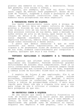 plantar uma semente no solo, não a desenterre. Deixe
que germine, crie raízes e cresça.
Suponha, por exemplo, que você vai dizer "nunca
serei capaz de efetuar esse pagamento". Antes de ir
além do "nunca", suspenda a frase e pronuncie em seu
lugar uma declaração construtiva como "a todo o
momento estou prosperando nos meus negócios".
A VERDADEIRA FONTE DE RIQUEZA
Sua mente subconsciente nunca está à míngua de
ideias. Há dentro dela um número infinito de ideias,
prontas a fluírem em sua mente consciente e surgirem
como dinheiro vivo em seu bolso de diversas maneiras.
Esse processo continua em sua mente, quer o mercado de
ações esteja em alta ou em baixa, quer baixe ou não a
cotação do dólar e da libra esterlina. Sua riqueza
nunca depende realmente dos títulos, ações ou
depósitos bancários, embora esses elementos simbólicos
sejam todos necessários e mesmo úteis.
O ponto que desejo ressaltar é que se você
convencer sua mente subconsciente de que possui
riqueza e há permanente fluxo de dinheiro circulando
em sua vida, acabará inevitavelmente por conquistar a
riqueza, qualquer que seja a sua forma.
TENTANDO EQUILIBRAR O ORÇAMENTO E A VERDADEIRA
CAUSA
Há pessoas que afirmam estar sempre procurando
equilibrar seu orçamento. Parecem encontrar grandes
dificuldades em atender seus compromissos. Você já os
ouviu conversando? Geralmente, a conversa sempre tende
à condenação dos que tiveram sucesso na vida, erguendo
a cabeça acima da multidão: Dizem mais ou menos assim:
"
O negócio de fulano é uma exploração. Ele é um
escroque impiedoso". Dizem isso porque sofrem
privações, condenando aquilo que desejam. O motivo
para criticarem os conhecidos mais prósperos é a
inveja e cobiça da prosperidade alheia. O meio mais
rápido para fazer com que a riqueza crie asas e voe
para longe de nós é criticar e condenar os que são
mais prósperos do que nós.
UM OBSTÁCULO COMUM A RIQUEZA
Há uma emoção que causa a carência financeira na
vida de muitas pessoas. A maior parte das pessoas
aprende da maneira mais difícil qual é essa emoção. a
inveja. Se você vê, por exemplo, um competidor seu
depositando uma grande soma de dinheiro no banco,
enquanto seu depósito é bem pequeno, isto o deixa
 