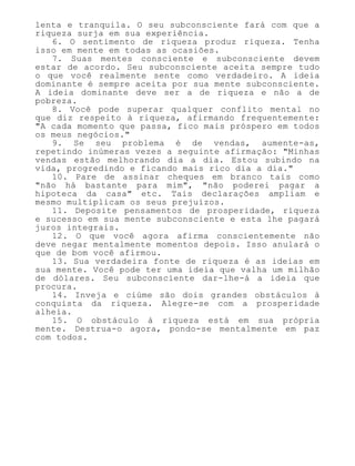 lenta e tranquila. O seu subconsciente fará com que a
riqueza surja em sua experiência.
6. O sentimento de riqueza produz riqueza. Tenha
isso em mente em todas as ocasiões.
7. Suas mentes consciente e subconsciente devem
estar de acordo. Seu subconsciente aceita sempre tudo
o que você realmente sente como verdadeiro. A ideia
dominante é sempre aceita por sua mente subconsciente.
A ideia dominante deve ser a de riqueza e não a de
pobreza.
8. Você pode superar qualquer conflito mental no
que diz respeito à riqueza, afirmando frequentemente:
"A cada momento que passa, fico mais próspero em todos
os meus negócios."
9. Se seu problema é de vendas, aumente-as,
repetindo inúmeras vezes a seguinte afirmação: "Minhas
vendas estão melhorando dia a dia. Estou subindo na
vida, progredindo e ficando mais rico dia a dia."
10. Pare de assinar cheques em branco tais como
"não há bastante para mim", "não poderei pagar a
hipoteca da casa" etc. Tais declarações ampliam e
mesmo multiplicam os seus prejuízos.
11. Deposite pensamentos de prosperidade, riqueza
e sucesso em sua mente subconsciente e esta lhe pagará
juros integrais.
12. O que você agora afirma conscientemente não
deve negar mentalmente momentos depois. Isso anulará o
que de bom você afirmou.
13. Sua verdadeira fonte de riqueza é as ideias em
sua mente. Você pode ter uma ideia que valha um milhão
de dólares. Seu subconsciente dar-lhe-á a ideia que
procura.
14. Inveja e ciúme são dois grandes obstáculos à
conquista da riqueza. Alegre-se com a prosperidade
alheia.
15. O obstáculo à riqueza está em sua própria
mente. Destrua-o agora, pondo-se mentalmente em paz
com todos.
 
