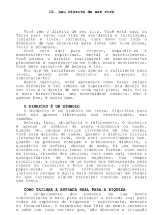 10. Seu direito de ser rico
Você tem o direito de ser rico. Você está aqui na
Terra para levar uma vida de abundância e felicidade,
radiante e livre. Portanto, você deve ter todo o
dinheiro de que necessita para levar uma vida plena,
feliz e próspera.
Você está aqui para crescer, expandir-se e
desenvolver-se espiritual, mental e materialmente.
Você possui o direito inalienável de desenvolver-se
plenamente e expressar-se em todos esses sentimentos.
Você deve cercar-se de beleza e luz.
Por que se satisfazer com apenas o suficiente para
viver, quando pode desfrutar as riquezas do
subconsciente?
Neste capítulo, você aprenderá como fazer amigos
com dinheiro e ter sempre um superavit. Seu desejo de
ser rico é o desejo de uma vida mais plena, mais feliz
e mais maravilhosa. uma necessidade cósmica. Não é
apenas bom, é muito bom.
O DINHEIRO É UM SÍMBOLO
O dinheiro é um símbolo de troca. Significa para
você não apenas libertação das necessidades, mas
também.
beleza, luxo, abundância e refinamento. O dinheiro
é apenas um símbolo da saúde econômica da nação.
Quando seu sangue circula livremente em seu corpo,
você está gozando de saúde. Quando o dinheiro circula
livremente em sua vida, você está economicamente bem.
Quando as pessoas começam a entesourar dinheiro, a
guardá-lo em cofres, cheias de medo, há uma doença
econômica. O dinheiro tomou inúmeras formas, como meio
de troca, através dos séculos, tais como sal, contas e
quinquilharias de diversas espécies. Nos tempos
primitivos, a riqueza de um homem era determinada pelo
número de carneiros e bois que possuía. Hoje usamos
papel-moeda e outros instrumentos negociáveis,
inclusive porque é muito mais cômodo assinar um cheque
do que carregar alguns carneiros consigo para pagar
uma conta.
COMO TRILHAR A ESTRADA REAL PARA A RIQUEZA
O conhecimento dos poderes da sua mente
subconsciente é meio para alcançar a estrada real para
todas as espécies de riquezas - espirituais, mentais
ou financeiras. O estudioso das leis da mente acredita
e sabe com toda certeza que, não obstante a situação
 