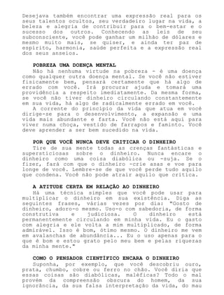 Desejava também encontrar uma expressão real para os
seus talentos ocultos, seu verdadeiro lugar na vida, a
beleza e alegria de contribuir para o bem-estar e o
sucesso dos outros. Conhecendo as leis de seu
subconsciente, você pode ganhar um milhão de dólares e
mesmo muito mais, se quiser, e ainda ter paz de
espírito, harmonia, saúde perfeita e a expressão real
dos seus anseios.
POBREZA UMA DOENÇA MENTAL
Não há nenhuma virtude na pobreza - é uma doença
como qualquer outra doença mental. Se você não estiver
fisicamente bem, pensará certamente que há algo de
errado com você. Irá procurar ajuda e tomará uma
providência a respeito imediatamente. Da mesma forma,
se você não tiver dinheiro circulando constantemente
em sua vida, há algo de radicalmente errado em você.
A corrente do princípio da vida que atua em você
dirige-se para o desenvolvimento, a expansão e uma
vida mais abundante e farta. Você não está aqui para
viver numa choça, vestido de farrapos e faminto. Você
deve aprender a ser bem sucedido na vida.
POR QUE VOCÊ NUNCA DEVE CRITICAR O DINHEIRO
Tire de sua mente todas as crenças fantásticas e
supersticiosas sobre o dinheiro. Nunca encare o
dinheiro como uma coisa diabólica ou -suja. Se o
fizer, fará com que o dinheiro -crie asas e voe para
longe de você. Lembre-se de que você perde tudo aquilo
que condena. Você não pode atrair aquilo que critica.
A ATITUDE CERTA EM RELAÇÃO AO DINHEIRO
Há uma técnica simples que você pode usar para
multiplicar o dinheiro em sua existência. Diga as
seguintes frases, várias vezes por dia: "Gosto de
dinheiro, adoro-o mesmo. Uso-o com sabedoria, de forma
construtiva e judiciosa. O dinheiro está
permanentemente circulando em minha vida. Eu o gasto
com alegria e ele volta a mim multiplicado, de forma
admirável. Isso é bom, ótimo mesmo. O dinheiro me vem
em avalanchas de abundância... Eu o uso apenas para o
que é bom e estou grato pelo meu bem e pelas riquezas
da minha mente."
COMO O PENSADOR CIENTÍFICO ENCARA O DINHEIRO
Suponha, por exemplo, que você descobriu ouro,
prata, chumbo, cobre ou ferro no chão. Você diria que
essas coisas são diabólicas, maléficas? Todo o mal
provém da compreensão obscura do homem, da sua
ignorância, da sua falsa interpretação da vida, do mau
 