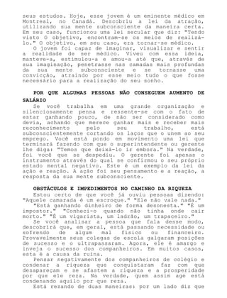 seus estudos. Hoje, esse jovem é um eminente médico em
Montreal, no Canadá. Descobriu a lei da atração,
utilizando sua mente subconsciente da maneira certa.
Em seu caso, funcionou uma lei secular que diz: "Tendo
visto O objetivo, encontram-se os meios de realizá-
lo." O objetivo, em seu caso, era tornar-se médico.
O jovem foi capaz de imaginar, visualizar e sentir
a realidade de ser médico. Viveu com essa ideia,
manteve-a, estimulou-a e amou-a até que, através de
sua imaginação, penetrasse nas camadas mais profundas
da sua mente subconsciente e se tornasse uma
convicção, atraindo por esse meio tudo o que fosse
necessário para a realização do seu sonho.
POR QUE ALGUMAS PESSOAS NÃO CONSEGUEM AUMENTO DE
SALÁRIO
Se você trabalha em uma grande organização e
silenciosamente pensa e ressente-se com o fato de
estar ganhando pouco, de não ser considerado como
devia, achando que merece ganhar mais e receber mais
reconhecimento pelo seu trabalho, está
subconscientemente cortando os laços que o unem ao seu
emprego. Você está pondo em movimento uma lei que
terminará fazendo com que o superintendente ou gerente
lhe diga: "Temos que deixá-lo ir embora." Na verdade,
foi você que se despediu. O gerente foi apenas o
instrumento através do qual se confirmou o seu próprio
estado mental negativo. Este é um exemplo da lei da
ação e reação. A ação foi seu pensamento e a reação, a
resposta da sua mente subconsciente.
OBSTÁCULOS E IMPEDIMENTOS NO CAMINHO DA RIQUEZA
Estou certo de que você já ouviu pessoas dizendo:
"Aquele camarada é um escroque." "Ele não vale nada."
"Está ganhando dinheiro de forma desonesta." "É um
impostor." "Conheci-o quando não tinha onde cair
morto." "É um vigarista, um ladrão, um trapaceiro."
Se você analisar a pessoa que fala desse modo,
descobrirá que, em geral, está passando necessidade ou
sofrendo de algum mal físico ou financeiro.
Provavelmente seus colegas de escola galgaram posições
de sucesso e o ultrapassaram. Agora, ele é amargo e
inveja o sucesso dos companheiros. Em muitos casos,
esta é a causa da ruína.
Pensar negativamente dos companheiros de colégio e
condenar a riqueza que conquistaram faz com que
desapareçam e se afastem a riqueza e a prosperidade
por que ele reza. Na verdade, quem assim age está
condenando aquilo por que reza.
Está rezando de duas maneiras: por um lado diz que
 