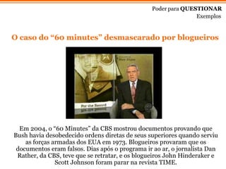 Em 2004, o  “6 0 Minutes ” d a CBS mostrou documentos provando que Bush havia desobedecido ordens diretas de seus superiores quando serviu as forças armadas dos EUA em 1973. Blogueiros provaram que os documentos eram falsos. Dias ap ós   o programa ir ao ar, o jornalista Dan Rather, da CBS, teve que se retratar, e os blogueiros John Hinderaker e Scott Johnson foram parar na revista TIME. Poder para  QUESTIONAR Exemplos O caso do “60 minutes” desmascarado por blogueiros 