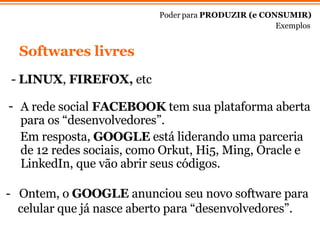 -  LINUX ,  FIREFOX,  etc Poder para  PRODUZIR (e CONSUMIR) Exemplos A rede social  FACEBOOK  tem sua plataforma aberta para os “desenvolvedores”.  Em resposta,  GOOGLE  est á liderando  uma parceria de  12 redes sociais, como Orkut, Hi5, Ming, Oracle e LinkedIn, que v ão abrir seus códigos. -  Ontem, o  GOOGLE  anunciou seu novo software para celular que j á nasce  aberto para “desenvolvedores”.  Softwares livres 