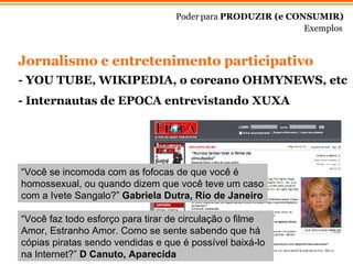 Jornalismo e entretenimento participativo  - YOU TUBE, WIKIPEDIA, o coreano OHMYNEWS, etc  Poder para  PRODUZIR (e CONSUMIR) Exemplos “ Você se incomoda com as fofocas de que você é homossexual, ou quando dizem que você teve um caso com a Ivete Sangalo?”  Gabriela Dutra, Rio de Janeiro “ Você faz todo esforço para tirar de circulação o filme Amor, Estranho Amor. Como se sente sabendo que há cópias piratas sendo vendidas e que é possível baixá-lo na Internet?”  D Canuto, Aparecida - Internautas de EPOCA entrevistando XUXA 
