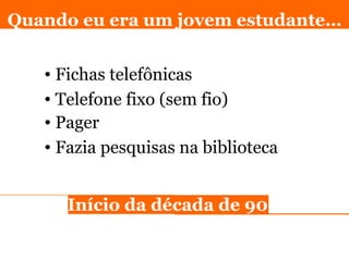 Fichas telefônicas Quando eu era um jovem estudante… Telefone fixo (sem fio) Pager Fazia pesquisas na biblioteca In ício da década de 90 