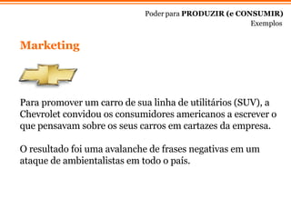 Marketing Poder para  PRODUZIR (e CONSUMIR) Exemplos Para promover um carro de sua linha de utilitários (SUV), a Chevrolet convidou os consumidores americanos a escrever o que pensavam sobre os seus carros em cartazes da empresa. O resultado foi uma avalanche de frases negativas em um ataque de ambientalistas em todo o país. 