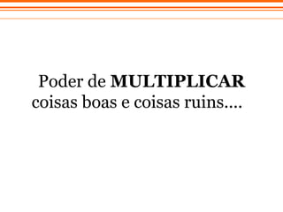 Poder de  MULTIPLICAR  coisas boas e coisas ruins....   