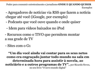 “ Um dia você ainda vai contar para os seus netos como era engraçado juntar todo mundo na sala em determinada hora para assistir à novela, ao noticiário e a outros programas de TV”,   por Ricardo Neves,  no seu livro “O novo mundo digital” Poder para consumir entretenimento e jornalismo  ONDE E QUANDO QUISER   Exemplos - Agregadores de notícias via RSS que fazem a notícia chegar até você (iGoogle, por exemplo) - Podcasts que voc ê  ouve quando e onde quiser - Recursos como o TIVO que permitem montar a sua grade de TV  - Idem para v ídeos baixados no iPod - Sites com o G1 