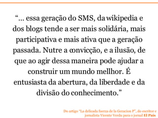 “…  essa geração do SMS, da wikipedia e dos blogs tende a ser mais solidária, mais participativa e mais ativa que a geração passada. Nutre a convicção, e a ilusão ,  de que ao agir dessa maneira pode ajudar a construir um mundo mellhor. É entusiasta da abertura, da liberdade e da divisão do conhecimento.” Do artigo “La delicada fuerza de la Geracion P”, do escritor e jornalista Vicente Verdu para o jornal  El Pa ís   