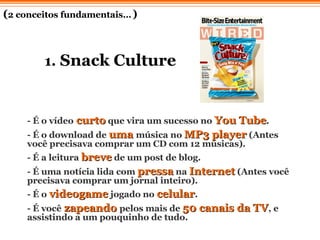 1.  Snack Culture - É o vídeo  curto  que vira um sucesso no  You Tube .  - É o download de  uma  música no  MP3 player  (Antes você precisava comprar um CD com 12 músicas).  - É a leitura  breve  de um post de blog.  - É uma notícia lida com  pressa  na  Internet  (Antes você precisava comprar um jornal inteiro).  - É o  videogame  jogado no  celular .  - É você   zapeando   pelos mais de  50 canais da TV , e assistindo a um pouquinho de tudo.  ( 2 conceitos fundamentais…   ) 