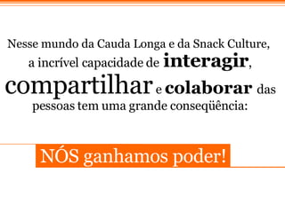 Nesse mundo da Cauda Longa e da Snack Culture,   a incr í vel capacidade de   interagir ,  compartilhar  e  colaborar   das pessoas tem uma grande conseqü ê ncia: N ÓS  ganhamos poder! 