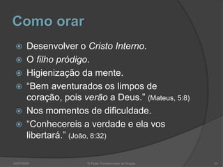 Como orar
 Desenvolver o Cristo Interno.
 O filho pródigo.
 Higienização da mente.
 “Bem aventurados os limpos de
coração, pois verão a Deus.” (Mateus, 5:8)
 Nos momentos de dificuldade.
 “Conhecereis a verdade e ela vos
libertará.” (João, 8:32)
10
O Poder Transformador da Oração
04/07/2009
 